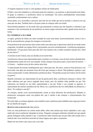 Você é um de nós – Marianne Franke-Gricksch
107
A imagem organizou-se por si, sem qualquer esforço de minha parte.
O líder e seus três cúmplices se colocaram junto dos meninos, e as meninas se aproximaram mais deles.
O grupo se acalmou e a professora entrou na constelação. Ela estava profundamente emocionada,
assentindo continuamente com a cabeça.
Nesse ponto, eu a aconselhei a procurar uma foto de seu irmão que havia morrido e colocá-la em sua
mesa por uns dias. Também disse a ela para contar às crianças sobre seu irmão.
Nessa história pudemos ver de modo claro que justamente os alunos que são inquietos e salientes é que
assumem o luto inconsciente de um professor ou outras cargas emocionais dele, agindo dessa forma na
turma.
EU CONHEÇO A SUA DOR
A seguir, gostaria de relatar um outro exemplo de como uma aluna, inconscientemente, trouxe à luz a
dor de uma professora, porque ela carregava a mesma dor.
Uma professora de uma terceira série contou sobre uma aluna que se aproximava dela de um modo muito
exagerado, invadindo seu espaço físico e procurando conversa constantemente. A professora perguntou,
literalmente: “O que posso fazer para não ferir essa menina com a minha constante rejeição até o final
do ano letivo?”
A menina era da Croácia, mas seu alemão já era muito bom.
A professora colocou uma representante para a menina e a si mesma, cerca de dois metros afastada dela.
Imediatamente sentiu de novo essa rejeição. Então coloquei uma pessoa para a terra natal da menina —
a Croácia — também cerca de dois metros atrás dela.
A representante da menina imediatamente quis voltar para trás. De início, sentiu-se bem próxima à sua
terra natal, mas após um momento ficou tão triste que começou a chorar. Não podíamos explicar o que
estava acontecendo. E então subitamente a professora disse: “Ela perdeu seu pai na Croácia. Ele foi morto
na guerra”.
Quando colocamos um representante do pai da garota perto dela, a professora começou a chorar. Nós
todos sabíamos por que estava reagindo desse modo, pois ela também tinha perdido seu pai. Nós
colocamos um homem ao seu lado, representando o seu pai. Então o seu coração se aqueceu. A
representante da menina caminhou até ela. Dessa vez, a professora não teve dificuldade em abraçá-la, e
disse: “Eu conheço a sua dor”.
As crianças, muitas vezes inconscientemente, tocam as áreas dolorosas dos professores. Quando os
professores conseguem sentir sua própria dor, que é similar à das crianças, o relacionamento fica
esclarecido.
Por outro lado, as crianças algumas vezes também usam o professor para trabalhar uma carga que trazem
de sua família de origem.
RESPEITANDO O DESTINO DE UMA ALUNA
Uma vez uma professora me contou muito aflita, sobre uma menina que estava repetindo o ano e que
ainda não estava totalmente integrada na turma. Ninguém conseguia realmente entender por que aquela
garota inteligente tinha repetido o ano. A professora sabia somente que seu pai tinha sido casado com a
irmã da mãe. Essa irmã havia morrido de câncer alguns anos após o casamento.
Depois de sua morte o pai casou com a sua mãe.
 