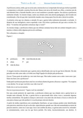 Você é um de nós – Marianne Franke-Gricksch
108
A professora contou, então, que na sexta aula a menina havia se comportado tão mal que ela havia perdido
a compostura e colocado a menina fora da sala. Quase com um ar de triunfo nos olhos, a menina saiu da
sala batendo forte e fazendo barulho com os seus modernos e pesados sapatos. Isso deixou a professora
realmente irritada. Ao mesmo tempo, sentiu sua atitude como uma derrota pedagógica, não levando em
consideração o fato de que não é permitido mandar uma criança para fora da sala e deixá-la sozinha.
A primeira coisa que me chamou a atenção foi que a garota tinha realmente procurado a exclusão. A
despeito de sua inteligência, estava repetindo o ano. Ela irritou a professora até que esta a excluiu. Eu
disse: “A menina está querendo comunicar algo a vocês!”
Ao mesmo tempo, a professora relatou que nas últimas semanas havia tido um contato tranquilo com a
menina e relatou sobre algumas provas de confiança.
Nós colocamos a situação:
Figura 1
Pr professora IM irmã falecida da mãe
A aluna P pai
M mãe da aluna
A imagem mostrou claramente que a garota estava identificada com sua tia que havia falecido. Ela não
percebia sua mãe como mãe e só tinha essa frágil ligação de afeição pela professora.
Garota “Estou perto de minha tia e me sinto bem aqui. Não tenho contato com a mãe e nem com o pai.
Sinto-me bem com a professora”.
Então pedi à professora para fazer uma leve reverência diante da garota e dissesse o seguinte: “Eu respeito
o seu destino. Eu sei que você deve sua vida à sua tia”.
Então ela se curvou novamente.
Garota (espontaneamente): “Agora você me entendeu”.
Em uma sessão posterior de supervisão, a professora relatou que sua relação com a garota havia se
tornado mais relaxada. De fato, a garota havia se aproximado dela várias vezes e assumido algumas
tarefas comunitárias. Ela ajudava crianças a atravessar a rua antes das oito horas e levava os deveres de
casa para crianças que não podiam ir à escola porque estavam doentes.
A partir de minha experiência com constelações familiares, sei que crianças podem estar identificadas
com parceiros anteriores do pai ou da mãe, especialmente quando sua vida está emaranhada na morte do
parceiro anterior, como era o caso aqui. Isso é um conflito da alma, e a garota tenta resolvê-lo, retirando-
se constantemente, como sua tia que havia partido. Ela imita, inconscientemente, seu destino. A
 