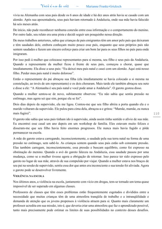 Você é um de nós – Marianne Franke-Gricksch
110
vivia na Alemanha com seus pais desde os 6 anos de idade e há dez anos atrás havia se casado com um
alemão. Após sua aposentadoria, seus pais haviam retornado à Andaluzia, onde sua mãe havia falecido
há seis meses atrás.
De início, não pude reconhecer nenhuma conexão entre essa informação e o comportamento do menino.
Por outro lado, seu relato era uma pista e decidi seguir um pouquinho nessa direção.
De meus trabalhos anteriores, sabia que crianças de pais emigrantes têm um amor pelo país que deixaram
e têm saudades dele, embora conheçam muito pouco esse país, enquanto que seus próprios pais não
sentem saudades e fazem um sincero esforço para criar um bom lar para os seus filhos no país para onde
imigraram.
Por isso pedi à mulher que colocasse representantes para si mesma, seu filho e seus pais da Andaluzia.
Quando a representante da mulher ficou à frente de seus pais, começou a chorar, quase que
imediatamente. Ela disse a seus pais: “Eu deixei meu país natal e casei com um alemão. Aqui está nosso
filho. Perder meu país natal é muito doloroso”.
Então o representante do pai abraçou sua filha (ela imediatamente se havia colocado a si mesma na
constelação, ao invés de um representante) e os dois choraram. Mais tarde ele também abraçou seu neto
e disse a ele: “A Alemanha é seu país natal e você pode amar a Andaluzia”. O garoto gostou disso.
Quando a mulher sentou-se de novo, subitamente observou: “Eu não sabia que sentia pressão no
estômago, mas agora sei que sim, porque ela se foi”.
Dois dias depois da supervisão, ela me ligou. Contou-me que seu filho abrira a porta quando ela e o
marido voltaram da supervisão. Ele pulou para cima dela, abraçou-a e gritou: “Mamãe, mamãe, eu nunca
mais fugirei”.
O garoto não sabia que seus pais tinham ido à supervisão, ainda assim tinha sentido o alívio de sua mãe.
Eu encontrei esse casal um ano depois em um workshop de família. Eles estavam muito felizes e
disseram-me que seu filho havia feito enormes progressos. Ele nunca mais havia fugido e pôde
permanecer na escola.
A mãe do garoto estava carregando, inconscientemente, a saudade pela sua terra natal na forma de uma
pressão no estômago, sem sabê-lo. As crianças sentem quando seus pais estão sob constante pressão.
Elas também carregam, inconscientemente, essa pressão e buscam equilíbrio, como foi expresso na
obstinação do menino. Quando a avó do garoto faleceu na Andaluzia, essa saudade passou por uma
mudança, como se a mulher tivesse agora a obrigação de retornar. Isso parece ter sido expresso pelo
garoto no lugar de sua mãe, através de sua compulsão por viajar. Quando a mulher estava nos braços de
seu pai na sessão de supervisão, sentiu essa dor que antes era inconsciente e sua tensão foi aliviada. Agora
o garoto pode se desenvolver livremente.
VIOLÊNCIA NA ESCOLA
Nos últimos anos, a violência na escola, juntamente com vício em drogas, tem-se tornado um tema quase
impossível de ser superado em algumas classes.
Professores de classes que têm esses problemas estão frequentemente esgotados e divididos entre a
necessidade que muitas crianças têm de uma atmosfera tranqüila de trabalho e a intranqüilidade e
demanda de atenção que os jovens propensos à violência atraem para si. Quanto mais claramente um
professor acredita em sua missão, isto é, que deveria criar uma atmosfera que faz o aprendizado possível,
tanto mais precisamente pode estimar os limites de suas possibilidades no contexto desses desafios.
 