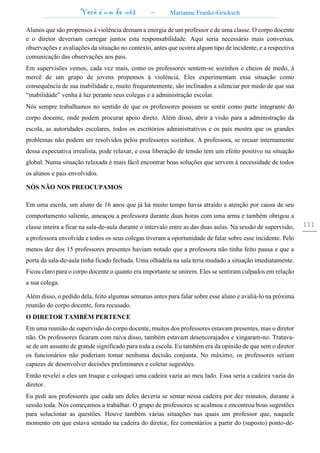 Você é um de nós – Marianne Franke-Gricksch
111
Alunos que são propensos à violência drenam a energia de um professor e de uma classe. O corpo docente
e o diretor deveriam carregar juntos esta responsabilidade. Aqui seria necessário mais conversas,
observações e avaliações da situação no contexto, antes que ocorra algum tipo de incidente, e a respectiva
comunicação das observações aos pais.
Em supervisões vemos, cada vez mais, como os professores sentem-se sozinhos e cheios de medo, à
mercê de um grupo de jovens propensos à violência. Eles experimentam essa situação como
consequência de sua inabilidade e, muito frequentemente, são inclinados a silenciar por medo de que sua
“inabilidade” venha à luz perante seus colegas e a administração escolar.
Nós sempre trabalhamos no sentido de que os professores possam se sentir como parte integrante do
corpo docente, onde podem procurar apoio direto. Além disso, abrir a visão para a administração da
escola, as autoridades escolares, todos os escritórios administrativos e os pais mostra que os grandes
problemas não podem ser resolvidos pelos professores sozinhos. A professora, se recuar internamente
dessa expectativa irrealista, pode relaxar, e essa liberação de tensão tem um efeito positivo na situação
global. Numa situação relaxada é mais fácil encontrar boas soluções que servem à necessidade de todos
os alunos e pais envolvidos.
NÓS NÃO NOS PREOCUPAMOS
Em uma escola, um aluno de 16 anos que já há muito tempo havia atraído a atenção por causa de seu
comportamento saliente, ameaçou a professora durante duas horas com uma arma e também obrigou a
classe inteira a ficar na sala-de-aula durante o intervalo entre as das duas aulas. Na sessão de supervisão,
a professora envolvida e todos os seus colegas tiveram a oportunidade de falar sobre esse incidente. Pelo
menos dez dos 15 professores presentes haviam notado que a professora não tinha feito pausa e que a
porta da sala-de-aula tinha ficado fechada. Uma olhadela na sala teria mudado a situação imediatamente.
Ficou claro para o corpo docente o quanto era importante se unirem. Eles se sentiram culpados em relação
a sua colega.
Além disso, o pedido dela, feito algumas semanas antes para falar sobre esse aluno e avaliá-lo na próxima
reunião do corpo docente, fora recusado.
O DIRETOR TAMBÉM PERTENCE
Em uma reunião de supervisão do corpo docente, muitos dos professores estavam presentes, mas o diretor
não. Os professores ficaram com raiva disso, também estavam desencorajados e xingaram-no. Tratava-
se de um assunto de grande significado para toda a escola. Eu também era da opinião de que sem o diretor
os funcionários não poderiam tomar nenhuma decisão conjunta. No máximo, os professores seriam
capazes de desenvolver decisões preliminares e coletar sugestões.
Então revelei a eles um truque e coloquei uma cadeira vazia ao meu lado. Essa seria a cadeira vazia do
diretor.
Eu pedi aos professores que cada um deles deveria se sentar nessa cadeira por dez minutos, durante a
sessão toda. Nós começamos a trabalhar. O grupo de professores se acalmou e encontrou boas sugestões
para solucionar as questões. Houve também várias situações nas quais um professor que, naquele
momento em que estava sentado na cadeira do diretor, fez comentários a partir do (suposto) ponto-de-
 