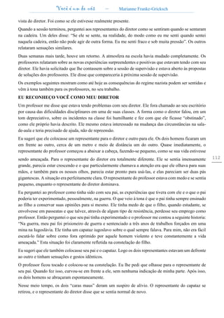 Você é um de nós – Marianne Franke-Gricksch
112
vista do diretor. Foi como se ele estivesse realmente presente.
Quando a sessão terminou, perguntei aos representantes do diretor como se sentiram quando se sentaram
na cadeira. Um deles disse: “Se ele se sente, na realidade, do modo como eu me senti quando sentei
naquela cadeira, então não pode agir de outra forma. Eu me senti fraco e sob muita pressão”. Os outros
relataram sensações similares.
Duas semanas mais tarde, houve um retorno. A atmosfera na escola havia mudado completamente. Os
professores relataram sobre as novas experiências surpreendentes e positivas que estavam tendo com seu
diretor. Ele havia solicitado que lhe contassem sobre a sessão de supervisão e estava aberto às propostas
de soluções dos professores. Ele disse que compareceria à próxima sessão de supervisão.
Os exemplos seguintes mostram como até hoje as consequências do regime nazista podem ser sentidas e
vêm à tona também para os professores, no seu trabalho.
EU RECONHEÇO VOCÊ COMO MEU DIRETOR
Um professor me disse que estava tendo problemas com seu diretor. Ele fora chamado ao seu escritório
por causa das dificuldades disciplinares em uma de suas classes. A forma como o diretor falou, em um
tom depreciativo, sobre os incidentes na classe foi humilhante e fez com que ele ficasse “obstinado”,
como ele próprio havia descrito. Ele mesmo estava interessado na mudança das circunstâncias na sala-
de-aula e teria precisado de ajuda, não de repreensão.
Eu sugeri que ele colocasse um representante para o diretor e outro para ele. Os dois homens ficaram um
em frente ao outro, cerca de um metro e meio de distância um do outro. Quase imediatamente, o
representante do professor começou a abaixar a cabeça, fazendo-se pequeno, como se sua vida estivesse
sendo ameaçada. Para o representante do diretor era totalmente diferente. Ele se sentia imensamente
grande, parecia estar crescendo e o que particularmente chamava a atenção era que ele olhava para suas
mãos, e também para os nossos olhos, parecia estar pronto para usá-las, e elas pareciam ser duas pás
gigantescas. A situação era perfeitamente clara. O representante do professor estava com medo e se sentia
pequeno, enquanto o representante do diretor dominava.
Eu perguntei ao professor como tinha sido com seu pai, as experiências que tivera com ele e o que o pai
poderia ter experimentado, pessoalmente, na guerra. O que veio à tona é que o pai tinha sempre ensinado
ao filho a conservar suas opiniões para si mesmo. Ele tinha medo de que o filho, quando estudante, se
envolvesse em passeatas e que talvez, através de algum tipo de resistência, perdesse seu emprego como
professor. Então perguntei o que seu pai tinha experimentado e o professor me contou a seguinte historia:
“Na guerra, meu pai foi prisioneiro de guerra e sentenciado a três anos de trabalhos forçados em uma
mina na Iugoslávia. Ele tinha um capataz iugoslavo sobre o qual sempre falava. Para mim, não era fácil
escutá-lo falar sobre como fora oprimido por aquele homem violento e teve constantemente a vida
ameaçada.” Esta situação foi claramente refletida na constelação do filho.
Eu sugeri que ele também colocasse seu pai e o capataz. Logo os dois representantes estavam um defronte
ao outro e tinham sensações e gestos idênticos.
O professor ficou tocado e colocou-se na constelação. Eu lhe pedi que olhasse para o representante de
seu pai. Quando fez isso, curvou-se em frente a ele, sem nenhuma indicação de minha parte. Após isso,
os dois homens se abraçaram espontaneamente.
Nesse meio tempo, os dois “caras maus” deram um suspiro de alívio. O representante do capataz se
retirou, e o representante do diretor disse que se sentia normal de novo.
 
