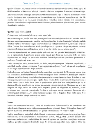 Você é um de nós – Marianne Franke-Gricksch
113
Quando solicitei a ele para se colocar novamente defronte do representante do diretor, ele foi capaz de
olhá-lo nos olhos, colocar-se ao lado dele e reconhecê-lo como uma pessoa de autoridade e como colega.
A história demonstra uma dupla transferência. O filho sentia como o pai se rebelava internamente contra
o poder do capataz, mas externamente não tinha qualquer meio de fazê-lo, sem arriscar sua vida. Ele
decidiu fazer isso por seu pai. Agora, contudo, havia confundido o nível primário com a sua situação
presente: ele sentia estar completamente à mercê de outra pessoa, como um prisioneiro de guerra, em sua
situação com o diretor.
QUANDO SEREI UM DE VOCÊS?
Certa vez uma professora da Suíça veio a uma supervisão.
Havia sido estagiária, muitos anos antes, num Gymnasium suíço e não voltara mais à Alemanha, embora
já tivesse garantida uma vaga para trabalhar na Alemanha após o término do estágio. Ela havia recebido
uma boa oferta de trabalho na Suíça e resolvera ficar. Ela conheceu seu marido lá, casou-se e teve dois
filhos. Contudo, bem profundamente, sentia que não pertencia e que seus colegas a rejeitavam, tinha até
mesmo medo de que seu marido pudesse rejeitá-la um dia: rejeitar-me por ser uma alemã”.
Começamos posicionando seu sistema escolar, pois essa era a sua questão. Na constelação foi fácil ver
que a representante da professora estava sendo puxada para longe de todos, mas todos os outros
representantes, os colegas, as autoridades escolares e as crianças queriam que ela se aproximasse. A
professora ficou chocada ao ver isso.
Então voltamos ao início de sua carreira, na Suíça, um país estrangeiro. Colocamos os pais dela, a
autoridade escolar suíça e a professora. A representante da professora “voou” até seu pai, aconchegou-
se nos braços do representante do pai e chorou.
Então ela contou sua história. Seu pai não tinha concordado com sua saída da Alemanha e, mesmo hoje,
não aceitava isso. Ela nunca tinha dado ouvidos ao seu pesar e suas lamentações. Sua relação, antes tão
calorosa, havia literalmente congelado após sua emigração. Agora ela estava diante de ambos os pais,
via seu pesar, reconhecia-os como pais e pedia-lhes a bênção. Então o representante do pai começou a
chorar muito. Parecia muito fraco, como se precisasse da ajuda dela, mas então permitiu que ela se
afastasse. Depois, a professora me contou que durante o regime nazista na Alemanha, seu avô, que
ocupava um cargo oficial na cidade, havia impedido judeus de emigrarem da Alemanha, e eles
terminaram num campo de concentração. Por isso, a professora, inconscientemente, forçou seu pai a
permitir que ela emigrasse. Após ter reverenciado seus pais e ter-se despedido deles, ela foi capaz de se
sentir bem entre seus colegas, dentro de sua escola.
MEDO
Medo é um tema central na escola. Todos nós o conhecemos. Podemos senti-lo nos corredores e nas
salas-de-aula. Quantas crianças estão sentadas nas classes, cujos pais dizem: “Estou cheio da escola!”
Quando dizem isso, estão falando sério e não querem ter mais nada a ver com este medo.
Medo e aprendizagem andam lado a lado. Quando os alunos aprendem alguma coisa nova, e isso fazem
todos os dias, isso é acompanhado de medos naturais (Simon, 1995, p. 180). Os alunos parecem estar
isolados do conhecimento e da habilidade. Há medo de que eles não entendam a matéria corretamente,
medo de que não conseguirão fixar tudo, medo dos professores que sabem mais, medo de falhar nas
 