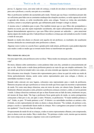 Você é um de nós – Marianne Franke-Gricksch
114
provas. E, algumas vezes, sem notar onde ele começa, o medo de um aluno se transforma em agressão
para com o professor, a escola, seus pais ou a sociedade.
Mas os professores também são acometidos pelo medo. Temem que sua força e resistência possam não
ser suficientes para lidar com as constantes mudanças das situações escolares, se serão capazes de resistir
à agressão dos alunos, se serão reconhecidos pelos seus colegas. Temem as visitas das autoridades
escolares, temem a sua própria agressão, que subitamente pode irromper e atingir os alunos.
A mesma coisa é verdadeira para os pais. Eles também temem que os seus filhos não acompanhem a
matéria na escola, que não sejam respeitados socialmente, não sejam suficientemente afirmativos, que
fiquem demasiadamente agressivos e que seus filhos talvez possam ser seduzidos — para mencionar
apenas alguns dos medos que têm. Cada professor reconhece a criança que está sentada na escola vivendo
o medo de seus pais.
Quando os medos dos alunos se chocam com aqueles de um professor, os resultados são usualmente
enormes obstáculos na comunicação entre professores e alunos.
Algumas vezes é como se a escola fosse o grande porto onde alunos, professores e pais podem depositar
seus medos e onde os medos que se tornam muito fortes se transformam em agressão.
MEUS MEDOS ME AMEAÇAM
Em uma supervisão, uma professora certa vez disse: “Meus medos me ameaçam, estão ameaçando minha
vida”.
De início, falamos sobre sentimentos e como podemos lidar com eles, sentindo-os conscientemente até
que se vão. Ainda assim o medo dessa professora parecia ser mais do que um simples sentimento. Era
um estado que já havia tomado todo o seu corpo, em uma extensão que algumas vezes beirava o pânico.
Nós colocamos essa situação. Usamos dois representantes para a classe na qual ela sentia seu medo de
forma particularmente intensa, assim como outros representantes para seus colegas, o diretor, as
autoridades escolares e os pais.
Quando todos estavam em seus lugares, colocamos uma representante para o medo da professora.
Demorou um pouco até que a professora se virasse de modo que fosse capaz de encontrar a representante
do medo. Foi como uma dança silenciosa, uma em torno da outra, em câmera lenta. Quando as duas
finalmente olharam uma para a outra, primeiro a professora começou a tremer e, então, se curvou perante
o medo. A dança silenciosa continuou até que as duas ficaram uma ao lado da outra, totalmente em paz,
até mesmo de braço dado. Tão logo a professora ficou quieta perto do medo, os outros protagonistas
começaram a falar por si sós, um após o outro. Primeiro, os professores: “O medo também pertence a
nós”. Então, os pais: “O medo pertence a nós”. O diretor e as autoridades escolares se uniram a eles.
Contudo, os dois representantes de todos os alunos e alunas disseram: “Na verdade, ele pertence a nós,
porque a escola e o aprendizado fazem medo às crianças. Nós o carregamos com prazer se todos vocês
nos ajudarem”. Essa foi uma frase de solução.
O representante do medo foi até as crianças, e todos os outros representantes olharam, com compreensão,
para os alunos com seus medos. Mas o medo disse: “Eu pertenço a todos vocês, mesmo que na maioria
das vezes esteja com as crianças e algumas vezes com os professores”.
 