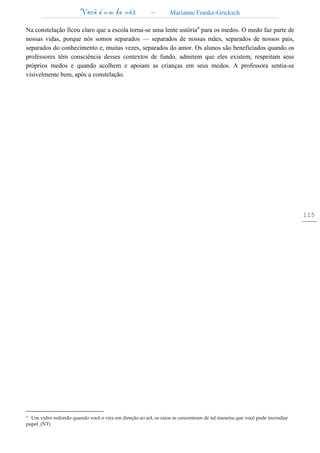 Você é um de nós – Marianne Franke-Gricksch
115
Na constelação ficou claro que a escola torna-se uma lente ustória9
para os medos. O medo faz parte de
nossas vidas, porque nós somos separados — separados de nossas mães, separados de nossos pais,
separados do conhecimento e, muitas vezes, separados do amor. Os alunos são beneficiados quando os
professores têm consciência desses contextos de fundo, admitem que eles existem, respeitam seus
próprios medos e quando acolhem e apoiam as crianças em seus medos. A professora sentia-se
visivelmente bem, após a constelação.
9 Um vidro redondo quando você o vira em direção ao sol, os raios se concentram de tal maneira que você pode incendiar
papel. (NT)
 