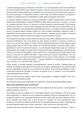 Você é um de nós – Marianne Franke-Gricksch
117
o ambiente apropriado para continuarem a se descobrir, viver em comunidade e fazer uma contribuição
de valor à sociedade. Além do mais, sabemos o quanto as crianças ficam exaustas após seis aulas corridas.
O estresse passivo dessas manhãs tira as crianças de seu ritmo natural e as torna tão exaustas e agressivas
que levam horas para se recuperarem durante a tarde. Então são também incapazes de descansar e
recuperar-se, fazendo esportes ou aprendendo ou sendo criativas de alguma outra forma.
A avaliação totalmente negativa do ensino de matemática e ciências, efetuada pelo Terceiro Estudo
Internacional de Matemática e Ciências (TIMMS) de 2000, abalou a economia e a política. As escolas
na Alemanha deveriam oferecer às crianças um melhor terreno de desenvolvimento. Elas deveriam
possibilitar aos alunos vivenciar as coisas e aprender com elas, de acordo com seu ritmo natural, em um
ambiente protegido e com oportunidades apropriadas para relaxar e se recuperar, durante os períodos de
recreio. As crianças podem continuar a dedicar-se a suas atividades comunitárias e projetos, à tarde. A
naturalidade com que passam juntas o dia inteiro estimula a esperança de que, quando se tornarem
adultos, já tenham o hábito de moldar seu cotidiano em ritmos naturais e sensatos.
Um exemplo de escola que já oferece muitas das ideias que meus alunos sonharam, por anos, é a Escola
Elementar Werbellinsee, uma escola pública de tempo integral, em Berlim. As crianças se sentem em
casa em sua escola. Elas cuidam de coelhos e plantas, preparam exposições de suas pinturas, jogam
pingue- pongue entre as aulas, ficam sentadas em confortáveis cantinhos e almoçam juntas. Todo o
aprendizado se realiza no contexto de projetos. A escola integrada Hagen-Haspe segue um conceito de
aprendizagem, por exemplo, de ensinar física e biologia deslocando completamente a sala-de-aula para
a floresta. As crianças criam abelhas, cortam madeira, sob a orientação de um cientista medem níveis
tóxicos e constroem um telhado fotovoltaico. “Aqui encontramos crianças autoconfiantes, com seus
próprios impulsos e que ficam até mesmo passando frio num riacho, bastante absortas em seu trabalho
— e isso num dia frio e úmido de novembro —, quando o professor já as tinha liberado para irem para
casa”. (Die Zeit, nª 15, 5 de abril, 2000, Vida, p. 3).
Nessas escolas, as crianças aprendem, consequentemente, através de projetos. Trabalhar dentro do
contexto da realidade é particularmente motivador, por exemplo, a participação de um grupo de alunos
em uma competição de arquitetura ou na criação de uma empresa. Todas as técnicas requeridas e todo o
conhecimento básico são ensinados no contexto de projetos vivos. As crianças e os jovens assumem
responsabilidades, passo-a-passo.
Pais que sabem que suas crianças estão em tais escolas podem ir trabalhar tranquilos. Para isso é
necessário o envolvimento de todos.
Se esse tipo de escola servir como modelo, isso então será o início de uma transformação cultural!
Observações importantes para os professores
Fazer constelações familiares não faz parte da tarefa educacional de uma escola, e eu desaconselho
qualquer professor a fazer isso.
Sem dúvida que parte do trabalho com as constelações descritas aqui extrapolou os limites de minha
tarefa profissional. A influência de meu treinamento terapêutico aconteceu espontaneamente. Eu tive
coragem de trabalhar com constelações porque eu era mais velha, tinha uma base terapêutica sólida e
havia construído uma relação com os pais, baseada em confiança. Se tivesse permanecido como
professora na escola teria certamente parado de fazer constelações familiares nas aulas e organizado fora
da escola, pequenos grupos para crianças, a partir de 11 anos e para jovens, como faço agora.
Contudo, para mim é importante contar a experiência que tive ao “ultrapassar as fronteiras”. Todos os
 