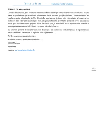 Você é um de nós – Marianne Franke-Gricksch
119
UM CONVITE A COLABORAR
Gostaria de convidar, para colaborar em uma coletânea de artigos sob o título Novos caminhos na escola,
todos os professores que através da leitura deste livro, notaram que já trabalham “sistemicamente” na
escola ou estão planejando fazê-lo. Ou ainda, aqueles que tenham sido estimulados a buscar novos
caminhos para lidar com as crianças, pais, colegas professores e diretores e moldar novas unidades de
aulas, para colaborar neste projeto. Além das áreas que já mencionei, serão apresentados métodos e
abordagens nas matérias individuais e projetos interdisciplinares.
Eu também gostaria de solicitar aos pais, diretores e ex-alunos que tenham tentado e experimentado
novos caminhos “sistêmicos” a registrar suas experiências.
Por favor, enviem seus relatos para:
Marianne Franke-Gricksch Osterwaldstr. 153
80805 Munique
Alemanha
ou para: www.marianne-franke.de
 