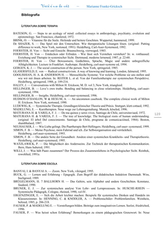 Você é um de nós – Marianne Franke-Gricksch
120
Bibliografia
LITERATURA SOBRE TERAPIA
BATESON, G. — Steps to an ecology of mind: collected essays in anthropology, psychiatry, evolution and
epistemology. San Francisco, chanlered, 1972.
BRINK, O. — Vitamine für die Seele. Heilende und heitere Geschiten. Wuppertal, hammered, 1999.
De SHAZER, S. — Das Spiel mit den Unterschien. Wie therapeutische Lösungen lösen. (original: Putting
difference to work, New York, nortoned, 1991). Heidelberg, Carl-Auer-Systemeed, 1992.
FOERSTER, H. Von — Sicht und Einsicht. Braunschweig, vierweged, 1985.
FOERSTER, H. Von — Entdecken oder Erfmden. - Wie lässt sich Verstehen verstehen? In: w. rotthaused:
Erziehung und Therapie in systemischer Sicht. Dortmund, moderns lernened, 1987, p. 22-60.
FOERSTER, H. Von — Über Bewusstsein, Gedächtnis, Sprache, Magie und andere unbegreifliche
Alltäglichkeiten. Lecture in Frankfurt. Audiotape. Heidelberg, carl-auer-systeme ed, 1994.
GERGEN, K. J. — The social construction of the person. New York, springered, 1985.
GLASERSFELD, E. von — Radical constructivism. A way of knowing and learning. London, falmered, 1995.
GOOLISHIAN, H. A. & ANDERSON H. — Mensschleche Systeme: Vor welche Probleme sie uns stellen und
wie wir mit ihnen arbeiten. In: REITER L. et al: Von der Familientherapie zur systemischen Perspektive.
Heidelberg, springered, 1988, p. 189-216.
HALEY, J. — Conversations with Milton H. Erickson, M. D. vol 3, New York, triangleed.
HELLINGER, B. — Love’s own truths. Bonding and balancing in close relationships. Heidelberg, carl-auer-
systemeed, 1994.
HELLINGER, B. — Insigths. Heidelberg, carl-auer-systemeed, 1996.
HUDSON O’HANLON, W & HEXUM, A. — An uncommon casebook. The complete clinicai work of Milton
H. Erickson. New York, nortoned, 1990.
LUDEWIG, K. — Systemische Therapie. Grundlagen klinischer Theorie und Práxis. Stuttgart, klett cottaed, 1992.
MADELUNG, E. — Kurztherapien. Neue wege zur Lebensgestaltung. Munich, köseled, 1996.
MATURANA H. & VARELA, F. J. — De ma quinos y seres vivos. Santiago de Chile, universitaviaed, 1972.
MATURANA H. & VAREIA, F. J. — The tree of knowledge. The biological roots of human understanding.
(original: El árbol Del conocimiento. Santiago de Chile, programa de comunicacióned, 1984). Boston,
shambhalaed, 1987.
NEUHAUSER, J. — Wie Liebe gelingt. Die Paartherapie Bert Hellingers. Heidelberg, carl-auer- systemeed, 1999.
SIMON, F. B. — Meine Psychose, mein Fahrrad und ich. Zur Selbstorganisation und verrücktheit.
Heidelberg, carl-auer-systemeed, 1993.
SIMON, F. B. — Die andere Seite der Gesundheit. Ansätze einer systemichen Krankheits- und Therapietheorie.
Heidelberg, carl-auer-systemeed, 1995.
WATZLAWICK, P. — Die Möglichkeit des Andersseins. Zur Technick der therapeutischen Kommunikation.
Bern, Hans hubered, 1991.
WILLI, J. — Was hält Paare zusammen? Der Prozess des Zusammenlebens in Psychologischer Sicht. Reinbek,
rowohlted, 1991a.
LITERATURA SOBRE ESCOLA
BANYAI, I. & BANYAI A. — Zoom. New York, vikinged, 1995.
BUCK, G. — Lernen und Erfahrung - Epagogik. Zum Begriff der didaktischen Induktion Darmstadt. Wiss,
buchgesed, 1989.
BRÜGELMANN, H. 7 BALLHORN H. — Das Gehirn, sein Alphabet und andere Geschichten. Konstanz,
faudeed, 1990.
BRUNER, E. J. — Zur systemischen analyse Von Lehr- und Lernprozessen. In: HUSCHE-RHEIN —
Systemische Pädagogik, Cologne, rheined, 1990, vol IV.
ERGENZINGER, E. — Sich die Arbeit leichter machen: Beispiele für systemisches Denken und Handeln im
Klassenzimmer. In: HENNING, C. & KNÒDLER, A. — Problemschüler- Problemfamilien. Weinhein,
beltzed, 1985, p. 206-218.
FAUSER, P. & MADELUNG E. — Vorstellungen bilden. Beitráge zum imaginativen Lernen. Seelze, friedriched,
1996.
FAUSER, P. — Was heisst schon Erfahrung? Bemerkungen zu einem pâdagogischen Grenzwort. In: Neue
 