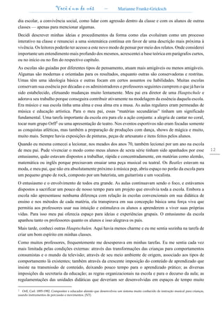Você é um de nós – Marianne Franke-Gricksch
12
dia escolar, a convivência social, como lidar com agressão dentro da classe e com os alunos de outras
classes — apenas para mencionar algumas.
Decidi descrever minhas ideias e procedimentos da forma como elas evoluíram como um processo
interativo na classe e renunciei a uma sistemática contínua em favor de uma descrição mais próxima à
vivência. Os leitores poderão ter acesso a este novo modo de pensar por meio dos relatos. Onde considerei
importante um entendimento mais profundo dos mesmos, acrescentei a base teórica em parágrafos curtos,
ou no início ou no fim do respectivo capítulo.
As escolas são guiadas por diferentes tipos de pensamento, atuam mais amigáveis ou menos amigáveis.
Algumas são modernas e orientadas para os resultados, enquanto outras são conservadoras e restritas.
Umas têm uma ideologia básica e outras focam em certos assuntos ou habilidades. Muitas escolas
conservam sua essência por décadas e os administradores e professores seguintes cumprem o que já havia
sido estabelecido, efetuando mudanças muito lentamente. Meu pai era diretor de uma Hauptschule e
adorava seu trabalho porque conseguira contribuir ativamente na modelagem da essência daquela escola.
Era músico e sua escola tinha uma alma e essa alma era a musa. As aulas regulares eram permeadas de
música e educação artística. Para o meu pai, essas “matérias secundárias” tinham um significado
fundamental. Uma tarefa importante da escola era para ele a ação conjunta: a alegria de cantar no coral,
tocar num grupo Orff2
ou uma apresentação de teatro. Nos eventos esportivos não eram focadas somente
as conquistas atléticas, mas também a preparação de produções com dança, shows de mágica e muito,
muito mais. Sempre havia exposições de pinturas, peças de artesanato e itens feitos pelos alunos.
Quando eu mesma comecei a lecionar, nos meados dos anos 70, também lecionei por um ano na escola
de meu pai. Pude vivenciar o modo como meus alunos de sexta série tinham sido apanhados por esse
entusiasmo, quão estavam dispostos a trabalhar, rápida e concentradamente, em matérias como alemão,
matemática ou inglês porque precisavam ensaiar uma peça musical ou teatral. Os Beatles estavam na
moda, e meu pai, que não era absolutamente próximo à música pop, abriu espaço no porão da escola para
um pequeno grupo de rock, composto por um baterista, um guitarrista e um vocalista.
O entusiasmo e o envolvimento de todos era grande. As aulas continuavam sendo o foco, e estávamos
dispostos a sacrificar um pouco de nosso tempo para um projeto que envolvia toda a escola. Embora a
escola não apresentasse nenhuma diferença com relação às escolas convencionais em sua didática de
ensino e nos métodos de cada matéria, ela transpirava em sua concepção básica uma força viva que
permitia aos professores usar sua intuição e estimulava os alunos a aprenderem a viver suas próprias
vidas. Para isso meu pai oferecia espaço para ideias e experiências grupais. O entusiasmo da escola
apanhou tanto os professores quanto os alunos e isso alegrava os pais.
Mais tarde, conheci outras Hauptschulen. Aqui havia menos charme e eu me sentia sozinha na tarefa de
criar um bom espírito em minhas classes.
Como muitos professores, frequentemente me desesperava em minhas tarefas. Eu me sentia cada vez
mais limitada pelas condições externas: através das transformações das crianças para comportamentos
consumistas e o mundo da televisão; através de seu meio ambiente de origem, associado aos tipos de
comportamento lá existentes; também através da crescente imposição do conteúdo de aprendizado que
insiste na transmissão de conteúdo, deixando pouco tempo para o aprendizado prático; as diversas
imposições da secretaria da educação; as regras organizacionais na escola e para o decurso da aula; as
regulamentações das unidades didáticas que deveriam ser desenvolvidas em espaços de tempo muito
2 Orff, Carl. 1895-1982. Compositor e educador alemão que desenvolveu um sistema muito conhecido de instrução musical para crianças,
usando instrumentos de percussão e movimentos. (NT)
 