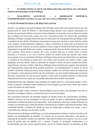 Você é um de nós – Marianne Franke-Gricksch
14
1. O trabalho sistêmico na sala de aula influenciado pelas experiências com a abordagem
sistêmico-fenomenológica de Bert Hellinger
1.1 FINALMENTE ACONTECEU — A ABORDAGEM SISTÊMICO-
FENOMENOLÓGICA ENTRA NA SALA DE AULA PELA PRIMEIRA VEZ
A VISÃO FENOMENOLÓGICA DE BERT HELLINGER
Durante o seu trabalho como psicoterapeuta, Bert Hellinger, ainda muito mais insistentemente que seus
predecessores (V. Satir, M. Selvini e I. Boszormenyi-Nagy) apontou como estamos entrelaçados aos
destinos de nosso grupo familiar em um nível muito profundo e inconsciente e quais as forças de atuação
que as relações com nossos pais, irmãos, avós, tios e tias podem revelar. No contexto das constelações
familiares, Hellinger conseguiu demonstrar que nós somos partes de uma grande alma que abrange todos
os membros de uma família. Percebemos como amamos nossos pais, servimos a nossas famílias, muitas
vezes tentamos inconscientemente compensar a culpa e sofrimentos de nossos pais ou de parentes de
gerações anteriores. Estamos, até mesmo, dispostos a tomar o lugar de membros da família que morreram
tragicamente ou quando ainda eram crianças, compensar perdas sérias ou dívidas pertencentes a nossos
pais e parentes. Dessa forma as pessoas não vivem a própria vida, mas se sentem como se fossem
estranhas a si mesmas e, em casos extremos, podem até mesmo sentir uma pressão para morrer
precocemente. Com as constelações familiares, Hellinger mostra que há uma ordem básica, na qual todos
os membros de uma família se sentem bem e nos mostra como encontrar essa ordem e tomar o lugar
apropriado em nossa família. Trata-se, sobretudo, de respeitar o destino de outros membros da família,
especialmente o dos pais e irmãos. Além disso, Hellinger mostra caminhos para resgatar o luto reprimido
que frequentemente ainda pode afetar gerações posteriores. Os emaranhamentos no destino de outros
membros da família, também já mortos, ficam evidentes e podem ser resolvidos através do respeito por
eles. Respeito e amor pela nossa família não são sentimentos, mas uma atitude fundamental, na maioria
dos casos, inconsciente. Por isso, as nossas opiniões e visões sobre as questões familiares se diferenciam
frequentemente de nossas ações, que são guiadas pelo poder dessa atitude inconsciente.
Independentemente das indicações sobre mudanças de atitude possíveis e necessárias perante os pais,
irmãos ou parentes, Hellinger sempre enfatiza que a nossa ligação na grande alma é fatal e que estamos
à mercê do destino da nossa família.
Hellinger tem usado o termo “sistêmico e fenomenológico” para se referir à sua abordagem. Isto está em
oposição à abordagem sistêmica e construtivista que eu descreverei abaixo.
Nas constelações familiares são retratadas imagens de famílias através dos representantes escolhidos.
Durante o processo de uma constelação se forma um campo, no qual os representantes experimentam
sentimentos e atitudes das pessoas que representam. Assim poderíamos dizer que o campo da família que
emerge é um fenômeno que condiciona atitudes e sentimentos dos membros individuais da família. Numa
constelação familiar, a mudança de atitude por parte do cliente pode reordenar esse campo, o que é
vivenciado como algo que tem um efeito curador.
Diferentemente da abordagem de Hellinger, as escolas de pensamento sistêmico-construtivista têm como
objetivo um remodelamento da realidade. No contexto de um processo democrático, uma pessoa se
emancipa da sua família e torna-se um indivíduo. Pude utilizar também esse conceito e ele serviu como
ponto de partida para um trabalho rico e criativo. Contudo, as percepções fundamentais e as
transformações que meus alunos experimentaram, através do trabalho baseado nos princípios de Bert
 