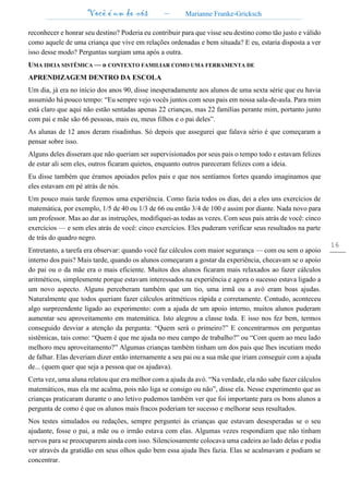 Você é um de nós – Marianne Franke-Gricksch
16
reconhecer e honrar seu destino? Poderia eu contribuir para que visse seu destino como tão justo e válido
como aquele de uma criança que vive em relações ordenadas e bem situada? E eu, estaria disposta a ver
isso desse modo? Perguntas surgiam uma após a outra.
UMA IDEIA SISTÊMICA — o CONTEXTO FAMILIAR COMO UMA FERRAMENTA DE
APRENDIZAGEM DENTRO DA ESCOLA
Um dia, já era no início dos anos 90, disse inesperadamente aos alunos de uma sexta série que eu havia
assumido há pouco tempo: “Eu sempre vejo vocês juntos com seus pais em nossa sala-de-aula. Para mim
está claro que aqui não estão sentadas apenas 22 crianças, mas 22 famílias perante mim, portanto junto
com pai e mãe são 66 pessoas, mais eu, meus filhos e o pai deles”.
As alunas de 12 anos deram risadinhas. Só depois que assegurei que falava sério é que começaram a
pensar sobre isso.
Alguns deles disseram que não queriam ser supervisionados por seus pais o tempo todo e estavam felizes
de estar ali sem eles, outros ficaram quietos, enquanto outros pareceram felizes com a ideia.
Eu disse também que éramos apoiados pelos pais e que nos sentíamos fortes quando imaginamos que
eles estavam em pé atrás de nós.
Um pouco mais tarde fizemos uma experiência. Como fazia todos os dias, dei a eles uns exercícios de
matemática, por exemplo, 1/5 de 40 ou 1/3 de 66 ou então 3/4 de 100 e assim por diante. Nada novo para
um professor. Mas ao dar as instruções, modifiquei-as todas as vezes. Com seus pais atrás de você: cinco
exercícios — e sem eles atrás de você: cinco exercícios. Eles puderam verificar seus resultados na parte
de trás do quadro negro.
Entretanto, a tarefa era observar: quando você faz cálculos com maior segurança — com ou sem o apoio
interno dos pais? Mais tarde, quando os alunos começaram a gostar da experiência, checavam se o apoio
do pai ou o da mãe era o mais eficiente. Muitos dos alunos ficaram mais relaxados ao fazer cálculos
aritméticos, simplesmente porque estavam interessados na experiência e agora o sucesso estava ligado a
um novo aspecto. Alguns perceberam também que um tio, uma irmã ou a avó eram boas ajudas.
Naturalmente que todos queriam fazer cálculos aritméticos rápida e corretamente. Contudo, aconteceu
algo surpreendente ligado ao experimento: com a ajuda de um apoio interno, muitos alunos puderam
aumentar seu aproveitamento em matemática. Isto alegrou a classe toda. E isso nos fez bem, termos
conseguido desviar a atenção da pergunta: “Quem será o primeiro?” E concentrarmos em perguntas
sistêmicas, tais como: “Quem é que me ajuda no meu campo de trabalho?” ou “Com quem ao meu lado
melhoro meu aproveitamento?” Algumas crianças também tinham um dos pais que lhes incutiam medo
de falhar. Elas deveriam dizer então internamente a seu pai ou a sua mãe que iriam conseguir com a ajuda
de... (quem quer que seja a pessoa que os ajudava).
Certa vez, uma aluna relatou que era melhor com a ajuda da avó. “Na verdade, ela não sabe fazer cálculos
matemáticos, mas ela me acalma, pois não liga se consigo ou não”, disse ela. Nesse experimento que as
crianças praticaram durante o ano letivo pudemos também ver que foi importante para os bons alunos a
pergunta de como é que os alunos mais fracos poderiam ter sucesso e melhorar seus resultados.
Nos testes simulados ou redações, sempre perguntei às crianças que estavam desesperadas se o seu
ajudante, fosse o pai, a mãe ou o irmão estava com elas. Algumas vezes respondiam que não tinham
nervos para se preocuparem ainda com isso. Silenciosamente colocava uma cadeira ao lado delas e podia
ver através da gratidão em seus olhos quão bem essa ajuda lhes fazia. Elas se acalmavam e podiam se
concentrar.
 