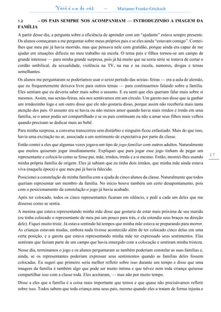 Você é um de nós – Marianne Franke-Gricksch
17
1.2 - OS PAIS SEMPRE NOS ACOMPANHAM — INTRODUZINDO A IMAGEM DA
FAMÍLIA
A partir desse dia, a pergunta sobre a eficiência de aprender com um “ajudante” estava sempre presente.
Os alunos começaram a me perguntar sobre meus próprios pais e se eles ainda “estavam comigo”. Contei-
lhes que meu pai já havia morrido, mas que pensava nele com gratidão, porque ainda era capaz de me
ajudar em situações difíceis no meu trabalho na escola. O tema pais e filhos tornou-se um campo de
grande interesse — para minha grande surpresa, pois já há muito que na sexta série se tratava de cortar o
cordão umbilical, da sexualidade, violência na TV, na rua e na escola, namoros, drogas e temas
semelhantes.
Os alunos me perguntaram se poderíamos usar o sexto período das sextas- feiras — era a aula de alemão,
que eu frequentemente deixava livre para outros temas — para continuarmos falando sobre a família.
Eles sentiam que eu deveria saber mais sobre o assunto. E eu senti que eles queriam falar mais sobre si
mesmos. Assim, nas sextas-feiras, nós nos sentávamos em um círculo. Um garoto nos disse que ia ganhar
um irmãozinho logo e um outro disse que ele não gostaria disso, porque assim não receberia mais tanta
atenção dos pais. O assunto era se havia ou não menos amor quando havia mais irmãos e irmãs em uma
família, se o amor podia ser compartilhado e se os pais continuam ou não a amar seus filhos mais velhos
quando precisam se dedicar mais ao bebê.
Para minha surpresa, a conversa transcorreu sem distúrbio e ninguém ficou enfastiado. Mais do que isso,
havia uma excitação no ar, associada a um sentimento de expectativa por parte da classe.
Então contei a eles que algumas vezes jogava um tipo de jogo familiar com outros adultos. Naturalmente
que muitos quiseram jogar imediatamente. Expliquei que para jogar esse jogo tinham de pegar um
representante e colocá-lo como se fosse pai, mãe, irmãos, irmãs e a si mesmo. Então, mostrei-lhes usando
minha própria família de origem. Eles já sabiam que eu tinha dois irmãos, que minha mãe ainda estava
viva (naquela época) e que meu pai já havia falecido.
Posicionei a constelação de minha família com a ajuda de cinco alunos da classe. Naturalmente que todos
queriam representar um membro da família. No início houve também um certo desapontamento, pois
com o posicionamento da constelação o jogo já havia acabado.
Após ter colocado, todos os cinco representantes ficaram em silêncio, e pedi a cada um deles que me
dissesse como se sentia.
A menina que estava representando minha mãe disse que gostaria de estar mais próxima de seu marido
(eu tinha colocado o representante de meu pai um pouco para trás, e ela estendia seus braços na direção
dele). Fiquei muito triste. Já estava sentindo há tempos que minha mãe estava se preparando para morrer.
As crianças estavam mudas, embora nada tivesse acontecido além de ter colocado cinco delas em uma
certa posição, e a garota que estava representando minha mãe ter expressado seus sentimentos. Elas
sentiram que faziam parte de um campo que havia emergido com a colocação e sentiram minha tristeza.
Nesse dia, terminamos o jogo e os alunos perguntaram se também poderiam constelar as suas famílias e,
ainda, se os representantes poderiam expressar seus sentimentos quando as famílias deles fossem
colocadas. Eu sugeri que primeiro seria melhor refletir sobre isso durante um tempo e disse que uma
imagem da família é também algo que pode ser muito íntima e que talvez nem toda criança quisesse
compartilhar isso com a classe toda. Eles aceitaram, — mas não por muito tempo.
Disse a eles que a família é a coisa mais importante que temos e que quase não precisávamos refletir
sobre isso. Todos sabem que toda criança ama seus pais, mesmo quando eles a tratam de forma injusta e
 