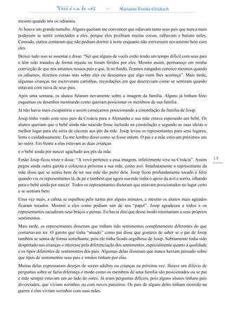 Você é um de nós – Marianne Franke-Gricksch
18
mesmo quando nós os odiamos.
Aí houve um grande tumulto. Alguns queriam me convencer que odiavam tanto seus pais que nunca mais
poderiam se sentir conectados a eles, porque eles proibiam muitas coisas, ralhavam e batiam neles.
Contudo, outros contaram que não podiam dormir à noite enquanto não estivessem novamente bem com
eles.
Deixei tudo isso se assentar e disse: “Sei que alguns de vocês estão tendo um tempo difícil com seus pais
e têm sido tratados de forma injusta ou foram feridos por eles. Mesmo assim, permaneço em minha
convicção de que nós amamos nossos pais e que, lá no fundo, ficamos zangados conosco mesmos quando
os odiamos, dizemos coisas más sobre eles ou desejamos que algo ruim lhes aconteça”. Mais tarde,
algumas crianças me escreveram cartinhas, recordações em que descreviam como se sentiram quando
estavam com raiva de seus pais.
Após uma semana, os alunos falaram novamente sobre a imagem da família. Alguns já tinham feito
esquemas ou desenhos mostrando como queriam posicionar os membros de sua família.
Já não havia mais escapatória e assim começamos posicionando a constelação da família de Josip.
Josip tinha vindo com seus pais da Croácia para a Alemanha e sua mãe estava esperando um bebê. Os
alunos queriam que o bebê ainda não nascido fosse incluído na constelação e segundo as suas ideias o
melhor lugar para ele seria de cócoras aos pés da mãe. Josip levou os representantes para seus lugares,
lenta e cuidadosamente. Eu me lembro disso como se fosse ontem. O pai e a mãe estavam próximos um
ao outro. Em frente a eles estavam as duas crianças
e o bebê ainda por nascer agachado aos pés da mãe.
Então Josip ficou triste e disse: “A vovó pertence a essa imagem, infelizmente vive na Croácia”. Assim
pegou ainda outra garota e colocou-a próxima a sua mãe, como avó. Imediatamente a representante da
mãe disse que se sentia bem de ter sua mãe tão perto dela. Josip ficou profundamente tocado e feliz
quando viu os representantes lá, de pé e também que agora sua mãe tinha o apoio da avó e sorriu, olhando
para o bebê ainda por nascer. Todos os representantes disseram que estavam posicionados no lugar certo
e se sentiam bem.
Uma vez mais, a calma se espalhou pela turma por alguns minutos, e mesmo os alunos mais agitados
ficaram tocados. Mostrei a eles como podiam sair de seu “papel”. Josip agradeceu a todos e os
representantes sacudiram seus braços e pernas. Eu havia dito que desse modo retornariam a seus próprios
sentimentos.
Mais tarde, os representantes disseram que tinham tido sentimentos completamente diferentes do que
costumavam ter. O garoto que tinha “atuado” como pai disse que gostaria de saber se o pai de Josip
também se sentia de forma semelhante, pois ele tinha ficado orgulhoso de Josip. Subitamente tinha sido
despertado nas crianças o interesse pela diferenciação dos sentimentos, especialmente quanto à qualidade
e os tipos diferentes de sentimentos dos pais. Algumas delas disseram que nunca haviam pensado sobre
que tipos de sentimentos seus pais e irmãos tinham por elas.
Muitas delas expressaram desejos de serem adultos ou crianças na próxima vez. Houve um dilúvio de
perguntas sobre se fazia diferença o modo como os membros de uma família são posicionados ou se pai
e mãe sempre estavam um ao lado do outro. Já eram perguntas difíceis, pois alguns alunos tinham pais
divorciados, que viviam sozinhos ou com novos parceiros. Os pais de alguns deles tinham morrido na
guerra e eles viviam sozinhos com suas mães.
 