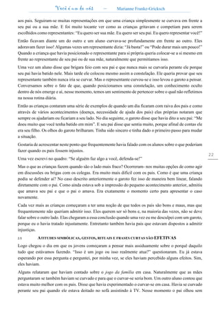 Você é um de nós – Marianne Franke-Gricksch
22
aos pais. Seguiram-se muitas representações em que uma criança simplesmente se curvava em frente a
seu pai ou a sua mãe. E foi muito tocante ver como as crianças gritavam e competiam para serem
escolhidos como representantes: “Eu quero ser sua mãe. Eu quero ser seu pai. Eu quero representar você!”
Então ficavam diante um do outro e um aluno curvava-se profundamente em frente ao outro. Eles
adoravam fazer isso! Algumas vezes um representante dizia: “Já basta!” ou “Pode durar mais um pouco!”
Quando a criança que havia posicionado o representante para si própria queria colocar-se a si mesmo em
frente ao representante de seu pai ou de sua mãe, naturalmente que permitíamos isso.
Uma vez um aluno disse que brigara feio com seu pai e que nunca mais se curvaria perante ele porque
seu pai havia batido nele. Mais tarde ele colocou mesmo assim a constelação. Ele queria provar que seu
representante também nunca iria se curvar. Mas o representante curvou-se e isso levou o garoto a pensar.
Conversamos sobre o fato de que, quando posicionamos uma constelação, um conhecimento oculto
dentro de nós emerge e aí, nesse momento, temos um sentimento de pertencer sobre o qual não refletimos
na nossa rotina diária.
Então as crianças contaram uma série de exemplos de quando um dia ficaram com raiva dos pais e como
através de vários acontecimentos (doença, necessidade de ajuda dos pais) elas próprias notaram que
sempre os ajudariam ou ficariam a seu lado. No dia seguinte, o garoto disse que havia dito a seu pai: “Me
doeu muito que você tenha batido em mim”. E seu pai disse que sentia muito, porque afinal de contas ele
era seu filho. Os olhos do garoto brilharam. Tinha sido sincero e tinha dado o primeiro passo para mudar
a situação.
Gostaria de acrescentar neste ponto que frequentemente havia falado com os alunos sobre o que poderiam
fazer quando os pais fossem injustos.
Uma vez escrevi no quadro: “Se alguém faz algo a você, defenda-se!”
Mas o que as crianças fazem quando são o lado mais fraco? Ocorreram- nos muitas opções de como agir
em discussões ou brigas com os colegas. Era muito mais difícil com os pais. Como é que uma criança
podia se defender aí? No caso descrito anteriormente o garoto fez isso de maneira bem linear, falando
diretamente com o pai. Como ainda estava sob a impressão do pequeno acontecimento anterior, admitiu
que amava seu pai e que o pai o amava. Era exatamente o momento certo para apresentar o caso
novamente.
Cada vez mais as crianças começaram a ter uma noção de que todos os pais são bons e maus, mas que
frequentemente não queriam admitir isso. Eles querem ser só bons e, na maioria das vezes, não se deve
falar sobre o outro lado. Elas chegaram a essa conclusão quando uma vez eu me desculpei com um garoto,
porque eu o havia tratado injustamente. Entretanto também havia pais que estavam dispostos a admitir
injustiças.
2.5 ATITUDES SIMBÓLICAS, GESTOS, RITUAIS E FRASES CURTAS SÃO EFETIVAS
Logo chegou o dia em que os jovens começaram a pensar mais assiduamente sobre o porquê daquilo
tudo que estávamos fazendo. “Isso é um jogo ou isso realmente atua?” questionaram. Eu já estava
esperando por essa pergunta e perguntei, por minha vez, se eles haviam percebido alguns efeitos. Sim,
eles haviam.
Alguns relataram que haviam contado sobre o jogo da família em casa. Naturalmente que as mães
perguntaram se também haviam se curvado e para que o curvar-se seria bom. Um outro aluno contou que
estava muito melhor com os pais. Disse que havia experimentado o curvar-se em casa. Havia se curvado
perante seu pai quando ele estava deitado no sofá assistindo à TV. Nesse momento o pai olhou sem
 