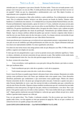 Você é um de nós – Marianne Franke-Gricksch
23
entender para ele e perguntou o que estava fazendo. Ele disse então: “Estou me curvando perante você,
porque você é meu pai e eu sou seu filho. E minha professora disse que não fazia mal fazer isso de vez
em quando”. Então seu pai riu, empurrando-o carinhosamente com o pé. Mas depois levantou- se
especialmente com o propósito de abraçá-lo.
Pela primeira vez começamos a falar sobre símbolos e ações simbólicas. Era evidentemente um campo
vasto. Eles já conheciam brasões, inclusive um deles possuía um brasão de família. Falamos sobre
bandeiras e o simbolismo dos números. E li a balada Belsazar do poeta alemão Heinrich Heine com eles.
Ficaram profundamente impressionados, apesar de terem só 12 anos, realmente um pouco jovens para
essa espécie de leitura. Mas já sabiam o que era um cálice ou uma blasfêmia. Eles conheciam muitos atos
simbólicos. Os garotos muçulmanos falaram sobre a lavagem das mãos, braços e pés e sabiam em parte
sobre os diferentes significados dos rituais de purificação. Naturalmente que também falamos sobre a
bênção. Aqui as crianças católicas sabiam dos padres que usavam o incenso e algumas mães faziam o
sinal da cruz em suas frontes antes de elas irem para a escola. As crianças estavam convencidas de que
os atos simbólicos que eram praticados em suas vidas diárias funcionavam.
Assim perceberam por si mesmas que a reverência de um representante perante o representante de um de
seus pais era um ato simbólico que tinha perfeitamente um efeito em casa. Alguns afirmaram ainda que
isso atuava nos representantes também. Eu estava igualmente certa disso.
Um aluno de uma turma trouxe uma antiga pintura onde um pai abençoava seu filho. O filho estava de
joelhos e segurava um chapéu em sua mão.
É claro que nós nos perguntávamos o que o curvar-se perante nossos pais realmente significava. Todos
os alunos, entretanto, já estavam conscientes de que amavam os pais. Mas também existia ainda muita
dor e desapontamento entre eles. Isso eles não queriam apagar através da reverência.
Eu disse: existem três coisas boas:
1. Com a reverência, vocês agradecem a seus pais pela vida que lhes deram e por todos os outros
dons que receberam deles.
2. Vocês reconhecem que pai e mãe são os grandes e vocês são os pequenos.
3. Vocês tomam seus pais como eles são e vocês são as crianças.
Escrevi essas três frases no quadro-negro lateral e deixamos lá por várias semanas. Raramente em minha
carreira como professora houve três frases que renderam tanta coisa quanto essas. Eram discussões
filosóficas penetrantes que conduzíamos e que escrevíamos nesse quadro-negro. Muitos dos alunos
ficaram conscientes da dor e do pesar que carregavam pelos seus pais. Contavam o quanto seus pais e
mães ficavam deprimidos às vezes e que eles usavam de todas as artimanhas para que a atmosfera na
sala-de-estar ficasse divertida. Algumas crianças também reconheceram que até o momento haviam dado
preferência a uma outra pessoa, em lugar de seus pais, interna ou externamente; e isso dava- lhes o que
pensar. Uma garota ia para sua avó todos os dias e pensava: “Ela é mais minha mãe do que a minha mãe
real”. Alguns garotos rejeitavam seus pais biológicos e achavam que agora tinham um pai novo, muito
melhor e queriam tentar esquecer seu velho pai.
Uma vez um garoto disse: “Sra. Franke, é realmente estranho. Um dia eu penso que essas frases no
quadro estão certas, e no dia seguinte eu sinto que gostaria de apagá-las. Mas eu sei que a senhora vai
colocá-las de novo no quadro, porque elas estão certas”.
2.6-O CONTATO COM OS PAIS — Um NOVO ESPÍRITO NA CLASSE
 