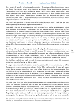Você é um de nós – Marianne Franke-Gricksch
24
Entre meados de setembro (o início do período escolar) e fim de outubro há muito movimento interno
nas classes. Elas recebem sempre novos membros. As crianças têm de se acostumar a esses novos
companheiros e também aos novos professores. Durante essas semanas é dado o “tom da música” para
todo o ano letivo. Como já mencionei, o sistema escolar da Bavária foi propício para a introdução da
visão sistêmica nessas classes. Como professora “de turma” , dava para as crianças pelo menos 15 aulas
semanais, e algumas vezes, 18. Surgiu uma atmosfera da classe como uma unidade fechada e isso provou
ser proveitoso para as nossas discussões.
Nas primeiras seis semanas de aula desenvolveu-se uma relação de confiança entre nós. Isso ficou
atestado pela frequência com que os pais compareceram ao
meu horário extraclasse de consulta semanal, assim como na primeira reunião de pais e mestres. Muitas
vezes disse a um ou outro aluno: “Gostaria de ver seus pais”. Quando os alunos contavam isso em casa,
usualmente eram as mães que vinham e perguntavam se havia algo de errado. Algumas vezes recebia
essa pergunta por escrito. Então eu os acalmava e dizia que só queria vê-los para que pudesse sentir quem
era a mãe ou o pai que estava por trás da criança. Isso me possibilitava ter uma relação totalmente nova
com os pais. Pouco a pouco perceberam que eu não era uma inimiga em potencial que queria provar que
seu estilo de vida estava errado ou que só queria apontar suas falhas na educação dos filhos. Eu dizia a
eles literalmente que eles eram os melhores pais, porque o garoto ou a garota em minha classe era a
criança deles. Eles sentiam meu respeito por sua família, independentemente de qual fosse o destino
deles.
Isso foi especialmente reconfortante para as famílias de refugiados sérvios e croatas, assim como para os
pais ucranianos e siberianos. Durante os anos 90, cerca de 40% dos alunos em minhas turmas eram
refugiados. Havia também crianças cujos pais haviam deixado seus países voluntariamente, crianças
turcas da segunda ou terceira geração e uma ou outra criança da antiga Alemanha Oriental. Cerca de
metade das crianças eram muçulmanas, um terço era cristã e o restante não tinha afiliação religiosa3
.
Isso significava que havia uma ampla variedade de costumes e conceitos morais entre os diferentes alunos
e, com isso, material inflamável na vida em grupo.
A energia que move uma família a deixar sua pátria, seja voluntária ou involuntariamente, se refletia
frequentemente no comportamento das crianças. Muitas delas queriam mudar de lugar após alguns
poucos dias e sentarem-se próximos a um outro colega. No começo não conseguia entender isso,
especialmente, porque as crianças, todas as vezes, juravam que seria a última vez que me pediriam para
mudar e que agora ficariam realmente no novo lugar. Somente após algumas semanas ficou claro para
mim que, com esse desejo de mudar constantemente de lugar, estavam expressando o movimento de
fuga, isto é, o movimento de abandonar sua pátria. Como se estivessem continuamente realizando o que
tinha acontecido a sua família.
Devido ao alívio interno que tive com esses pensamentos senti que tinha encontrado a chave do quebra-
cabeça. Daí em diante, quando um aluno me pedia para mudar de lugar, olhava com mais cuidado,
respeitava internamente o destino dessa família. Pouco a pouco comecei a ceder menos aos seus desejos
de mudarem de lugar. Senti que as crianças tinham que lidar com essa inquietação e não se esquivar
disso. Eu as incentivei a contar um pouco sobre o que acontecera para que a família tivesse que partir.
Perguntei por aqueles que tinham ficado para trás, assim como por seus amigos. No começo sentiram-se
constrangidos. Não queriam falar sobre isso, preferindo esquecer tudo o que havia acontecido.
3 Na Alemanha, as escolas públicas oferecem instrução religiosa, usualmente dividida em grupos protestantes e católicos. Por
requisição dos pais, um curso de ética pode ser dado em substituição à referida instrução.
 
