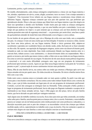 Você é um de nós – Marianne Franke-Gricksch
25
Lentamente, porém, o gelo começou a derreter.
De manhã, alternadamente, cada criança estrangeira cumprimentava a classe em sua língua materna e
nós, alemães, repetíamos em sérvio, croata, afegão, ucraniano, turco ou russo. Com o tempo aumentei a
“exigência”. Elas trouxeram livros infantis em sua língua materna e escutávamos rimas infantis em
diferentes línguas. Algumas crianças contaram que seus pais não queriam isso, que preferiam que
aprendessem alemão. Disse a elas que crianças que falam bem sua língua materna e que têm alegria em
fazer isso aprendiam o alemão com facilidade. Cuidei muito para que todas as crianças estrangeiras
freqüentassem aulas em sua língua materna, o que era uma batalha com pais e autoridades. Levou um
tempo até que pudesse me impor e os pais notaram que as crianças com um bom domínio da língua
materna possuíam uma rede de segurança emocional — ou possuíam, por assim dizer, uma base a partir
da qual poderiam entender de modo bem mais diferenciado a nova língua e a nova cultura.
Eu me lembro de um garoto africano, que veio a Munique de avião com suas irmãs, sem a companhia
dos pais. As crianças viviam em uma creche que era bem dirigida. O menino se recusava a falar, mesmo
que fosse uma única palavra, em sua língua materna. Desde o início gostaram dele, adaptou-se
socialmente e aprendeu um vocabulário básico em alemão sendo, então, fácil para ele se fazer entender
no dia-a-dia. De repente, sua aquisição da linguagem estagnou, assim como seu desenvolvimento geral,
tornando-se cada vez mais deprimido. Suas irmãs continuaram falando sua língua materna entre si e
estavam bem, tinham acesso a seus sentimentos, e o desenvolvimento delas era surpreendente. Mas o
garoto se recusava, por razões que nunca viemos a saber, a falar com as suas irmãs em sua língua materna.
Era como se estivesse separado de sua origem. No decorrer de três anos decaiu numa pobreza linguística
e emocional e só com muita dificuldade conseguiu uma vaga em um programa de treinamento
profissional após terminar a escola. Agora sei que falar nossa língua materna é uma parte da “reverência
perante os pais”, a preservação de nossos sentimentos iniciais mais profundos.
Maria, filha de uma família sérvia, me contou sobre seu irmão que retomou a Munique após servir nas
forças armadas sérvias por quatro anos. Ele tinha crescido na Alemanha. De início a família inteira ficou
feliz com a sua volta.
Então notei como a menina estava se tornando cada vez mais quieta e pálida. Eu pedi à sua mãe que
viesse para o meu horário extraclasse. Ela me contou como todos tinham ficado felizes com o retorno do
filho, e que o pai já tinha encontrado um lugar para ele em um programa de treinamento profissional.
Contudo, o jovem não conseguia se reintegrar mais na Alemanha. Tinha começado a beber, perdera o
lugar no programa de treinamento profissional, havia sido pego em flagrante roubando e escapou da lei
realistando-se nas forças armadas sérvias. Aqui o filho pagou um alto preço, talvez até pela família
inteira, que havia deixado seu país natal por vantagens materiais.
Após alguns anos de trabalho sistêmico na escola, ficou claro para mim que tinha construído, em minhas
aulas sobre pais e família, uma boa ponte para as crianças entre o lar e a escola. Entretanto, o meu trabalho
parecia ser sempre um ato de balanceamento entre minha posição real como professora e educadora, e a
discrição necessária para com os pais das crianças e as necessidades visíveis das crianças que tinham
recebido ajuda e alívio, especialmente no trabalho com o jogo da família. Elas me contaram o quanto se
sentiam mais alegres em suas famílias e como suas relações estavam se transformando.
2.7 - UMA NOVA CONSCIÊNCIA COMEÇA A SE DIFUNDIR — A REUNIÃO DE
PAIS E MESTRES
Uma nova consciência começou a surgir nas crianças e ao mesmo tempo uma atenção para com a ordem
 