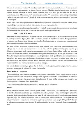 Você é um de nós – Marianne Franke-Gricksch
27
falecido tivessem sido citados. Os pais ficavam tocados com isso, mas nós também. Todos sentiam o
quanto isso era importante para os alunos. Se seus parentes falecidos eram incluídos, então as crianças
também podiam pertencer. E nessas turmas, nenhum aluno dizia mais que não tinha um pai. Eu os
aconselhei a dizer: “Meu pai morreu”. E sempre acrescentei: “Vocês sempre o terão consigo. Ele está em
vocês, mesmo que esteja morto”. Depois de um certo tempo, tornou- se importante para eles o uso exato
da linguagem.
Nunca havia visto tantos pais na reunião. Quando isso continuou acontecendo nas outras turmas, tive a
certeza de que isso era um resultado inconsciente de nosso jogo da família.
Depois de termos cantado as canções natalinas e recitado os poemas, todas as crianças reverenciaram
profundamente seus pais, e isso foi mais do que apenas um gesto de educação.
2.7 - INCLUINDO OS MORTOS
Na Bavária, é muito comum para as quintas e sextas séries, antes do dia 1o
de Novembro (Dia de Todos
os Santos) ou mesmo depois, falar sobre a visita aos túmulos de membros da família. Nós perguntamos
às crianças muçulmanas como lidavam com túmulos. Nós falamos que as pessoas rezam para os mortos,
decoram seus túmulos e recordam os mortos.
Até então já havia falado com as crianças sobre como estamos todos conectados com os mortos e sobre
a força que podem nos dar se solicitamos isso a eles. Falamos particularmente sobre aqueles que
faleceram jovens, cuja perda produziu tanto pesar em nós. Alguns alunos tinham irmãos que nasceram
mortos ou que haviam morrido, mas também como já havia descrito, pais ou tios que morreram. Além
disso, havia alguns pais que tinham perdido seus próprios pais, ainda quando crianças. Em alguns casos,
aconselhei aos alunos que pendurassem fotos daqueles que morreram, incluindo seus avós, e as
deixassem assim por algumas semanas. Então poderiam desenvolver suas forças e com isso finalizar o
processo de luto. Isso pareceu fazer sentido para as crianças.
Em um dia de novembro, logo após o Dia de Todos os Santos, queria, como sempre, falar sobre esse
tema com uma classe de quinta série e escrevi no quadro:
SOBRE A MORTE E O MORRER
Primeiro não disse nada aos alunos e esperei que fizessem comentários. Fiquei completamente surpresa
quando as crianças, sem uma palavra, uma por uma, pegaram suas canetas e seus cadernos de redação e
começaram a escrever. Elas escreveram dedicadamente. E, para minha surpresa, suas redações não
tinham quase erros. O tema tinha pegado fogo.
Fiquei muito impressionada com as redações e por isso vou incluí-las aqui.
Melisa
Melisa era muito maternal, a mais velha de quatro irmãos. Cuidava deles e da casa enquanto a mãe estava
no trabalho. Era a única da turma que nunca tinha constelado, mas era a mais escolhida para representar
uma mãe. No decorrer do ano, lidou com esse papel de mãe quase como que brincando até que conseguiu
superar o papel. No final do ano escolar, tinha se tornado uma adolescente vivaz. Ela se apaixonou por
um garoto da classe e eles nunca foram alvo de gracejos por causa dessa relação. O lugar de Melisa era
ao lado de Anton, que necessitava muito de apoio maternal e se tornara bem mais forte sob os cuidados
dela.
 