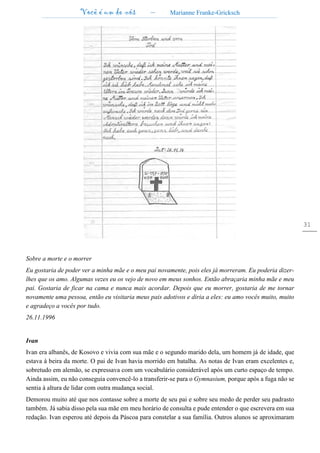 Você é um de nós – Marianne Franke-Gricksch
31
Sobre a morte e o morrer
Eu gostaria de poder ver a minha mãe e o meu pai novamente, pois eles já morreram. Eu poderia dizer-
lhes que os amo. Algumas vezes eu os vejo de novo em meus sonhos. Então abraçaria minha mãe e meu
pai. Gostaria de ficar na cama e nunca mais acordar. Depois que eu morrer, gostaria de me tornar
novamente uma pessoa, então eu visitaria meus pais adotivos e diria a eles: eu amo vocês muito, muito
e agradeço a vocês por tudo.
26.11.1996
Ivan
Ivan era albanês, de Kosovo e vivia com sua mãe e o segundo marido dela, um homem já de idade, que
estava à beira da morte. O pai de Ivan havia morrido em batalha. As notas de Ivan eram excelentes e,
sobretudo em alemão, se expressava com um vocabulário considerável após um curto espaço de tempo.
Ainda assim, eu não conseguia convencê-lo a transferir-se para o Gymnasium, porque após a fuga não se
sentia à altura de lidar com outra mudança social.
Demorou muito até que nos contasse sobre a morte de seu pai e sobre seu medo de perder seu padrasto
também. Já sabia disso pela sua mãe em meu horário de consulta e pude entender o que escrevera em sua
redação. Ivan esperou até depois da Páscoa para constelar a sua família. Outros alunos se aproximaram
 