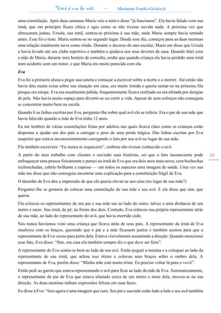 Você é um de nós – Marianne Franke-Gricksch
35
uma constelação. Após duas semanas Maria veio a mim e disse “já funcionou”. Ela havia falado com sua
irmã, que em princípio ficara cética e agiu como se não tivesse ouvido nada. A próxima vez que
almoçaram juntas, Ursula, sua irmã, sentou-se próxima à sua mãe, onde Maria sempre havia sentado
antes. Esse foi o teste. Maria sentou-se no segundo lugar. Desde esse dia, começou para as duas meninas
uma relação totalmente nova como irmãs. Durante o decurso do ano escolar, Maria me disse que Ursula
a havia levado até seu clube esportivo e também a ajudava nos seus deveres de casa. Quando falei com
a mãe de Maria, durante meu horário de consulta, soube que quando criança ela havia perdido uma irmã
num acidente com um trator, e que Maria era muito parecida com ela.
Eva
Eva foi a primeira aluna a pegar sua caneta e começar a escrever sobre a morte e o morrer. Até então não
havia dito muita coisa sobre sua situação em casa, era muito tímida e queria sentar-se na primeira fila
porque era míope. Eva era usualmente pálida, frequentemente ficava resfriada ou era afetada por alergias
de pele. Não havia muito espaço para divertir-se ou curtir a vida. Apesar de seus esforços não conseguia
se concentrar muito bem na escola.
Quando li as linhas escritas por Eva, perguntei-lhe sobre qual avô ela se referia. Era o pai de sua mãe que
havia falecido quando a mãe de Eva tinha 12 anos.
Eu me lembrei de várias constelações feitas por adultos nas quais ficava claro como as crianças estão
dispostas a ajudar um dos pais a carregar o peso de uma perda trágica. Das linhas escritas por Eva
suspeitei que estava inconscientemente carregando o luto por seu avô no lugar de sua mãe.
Ela também escrevera: “Eu nunca te esquecerei”, embora não tivesse conhecido o avô.
A partir do meu trabalho com clientes e ouvindo suas histórias, sei que o luto inconsciente pode
enfraquecer uma pessoa fisicamente e pensei na irmã de Eva que era dois anos mais nova, com bochechas
rechonchudas, cabelo brilhante e espesso — em todos os aspectos uma imagem de saúde. Uma vez sua
mãe me disse que não conseguia encontrar uma explicação para a constituição frágil de Eva.
O desenho de Eva deu a impressão de que ela queria elevar-se aos céus (no lugar de sua mãe?)
Perguntei-lhe se gostaria de colocar uma constelação de sua mãe e seu avô. E ela disse que sim, que
queria.
Ela colocou os representantes de seu pai e sua mãe um ao lado do outro, talvez a uma distância de um
metro e meio. Sua irmã, de pé, na frente dos dois. Contudo, Eva colocou sua própria representante atrás
de sua mãe, ao lado do representante do avô, que havia morrido cedo.
Nós nunca havíamos visto uma criança que ficava atrás de seus pais. A representante da irmã de Eva
sinalizou com os braços, querendo que o pai e a mãe ficassem juntos e também acenou para que a
representante de Eva viesse para perto dela. Estava visivelmente assumindo a direção. Quando mencionei
esse fato, Eva disse: “Sim, em casa ela também sempre diz o que deve ser feito”.
A representante de Eva sentia-se bem ao lado de seu avô. Então peguei a menina e a coloquei ao lado da
representante de sua irmã, que achou isso ótimo e colocou seus braços sobre o ombro dela. A
representante de Eva, porém disse: “Minha mãe está muito triste. Eu preciso voltar lá para o vovô”.
Então pedi ao garoto que estava representando o avô para ficar ao lado da mãe de Eva. Automaticamente,
o representante do pai de Eva que estava afastado cerca de um metro e meio dela, moveu-se na sua
direção. As duas meninas tinham expressões felizes em suas faces.
Eu disse à Eva: “Isso agora é uma imagem que cura. Seu pai e sua mãe estão lado a lado e seu avô também
 
