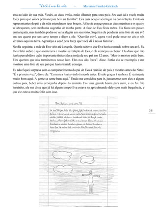 Você é um de nós – Marianne Franke-Gricksch
36
está ao lado de sua mãe. Vocês, as duas irmãs, estão olhando para seus pais. Seu avô dá a vocês muita
força para que vocês permaneçam bem na família”. Eva quis ocupar seu lugar na constelação. Então os
representantes do pai e da mãe estenderam seus braços. Aí havia espaço para as duas meninas e os quatro
se abraçaram, sem nenhuma sugestão de minha parte. A face de Eva ficou rubra. Ela ficou um pouco
embaraçada, mas também podia-se ver a alegria em seu rosto. Sugeri a ela pendurar uma foto de seu avô
em seu quarto por um certo tempo e dizer a ele: “Querido vovô, agora você pode estar no céu e nós
vivemos aqui na terra. Agradeço a você pela força que você dá à nossa família”.
No dia seguinte, a mãe de Eva veio até à escola. Queria saber o que Eva havia contado sobre seu avô. Eu
lhe relatei sobre o que acontecera e mostrei a redação de Eva, e ela começou a chorar. Ela disse que não
havia percebido o quão importante tinha sido a perda de seu pai aos 12 anos. “Mas os mortos estão bem.
Eles querem que nós terminemos nosso luto. Eles nos dão força”, disse. Então ela se recompôs e me
mostrou uma foto de seu pai que havia trazido consigo.
Eu não fiquei surpresa com o comparecimento do pai de Eva à reunião de pais e mestres antes do Natal.
“É a primeira vez”, disse ele. “Eu nunca havia vindo à escola antes. É tudo graças à senhora. É realmente
muito bom aqui. A gente se sente bem aqui.” Então me convidou para ir, juntamente com eles e alguns
outros pais, beber uma cervejinha depois da reunião. Foi uma grande honra para mim, e eu fui. No
barzinho, ele me disse que já há algum tempo Eva estava se aproximando dele com mais frequência, e
que ele estava muito feliz com isso.
 
