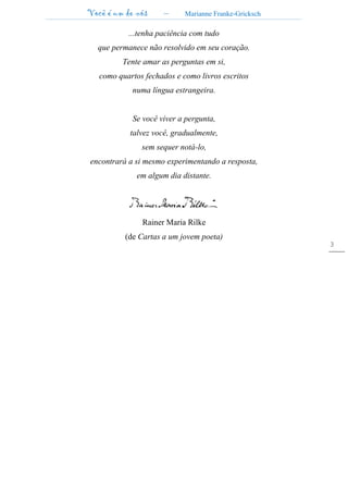 Você é um de nós – Marianne Franke-Gricksch
3
...tenha paciência com tudo
que permanece não resolvido em seu coração.
Tente amar as perguntas em si,
como quartos fechados e como livros escritos
numa língua estrangeira.
Se você viver a pergunta,
talvez você, gradualmente,
sem sequer notá-lo,
encontrará a si mesmo experimentando a resposta,
em algum dia distante.
Rainer Maria Rilke
(de Cartas a um jovem poeta)
 