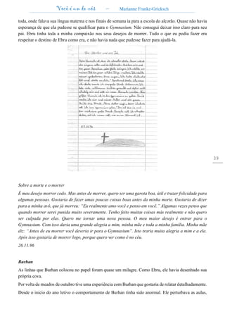 Você é um de nós – Marianne Franke-Gricksch
39
toda, onde falava sua língua materna e nos finais de semana ia para a escola do alcorão. Quase não havia
esperança de que ela pudesse se qualificar para o Gymnasium. Não consegui deixar isso claro para seu
pai. Ebru tinha toda a minha compaixão nos seus desejos de morrer. Tudo o que eu podia fazer era
respeitar o destino de Ebru como era, e não havia nada que pudesse fazer para ajudá-la.
Sobre a morte e o morrer
É meu desejo morrer cedo. Mas antes de morrer, quero ser uma garota boa, útil e trazer felicidade para
algumas pessoas. Gostaria de fazer umas poucas coisas boas antes da minha morte. Gostaria de dizer
para a minha avó, que já morreu: “Eu realmente amo você e penso em você.” Algumas vezes penso que
quando morrer serei punida muito severamente. Tenho feito muitas coisas más realmente e não quero
ser culpada por elas. Quero me tornar uma nova pessoa. O meu maior desejo é entrar para o
Gymnasium. Com isso daria uma grande alegria a mim, minha mãe e toda a minha família. Minha mãe
diz: “Antes de eu morrer você deveria ir para o Gymnasium”. Isto traria muita alegria a mim e a ela.
Após isso gostaria de morrer logo, porque quero ver como é no céu.
26.11.96
Burhan
As linhas que Burhan colocou no papel foram quase um milagre. Como Ebru, ele havia desenhado sua
própria cova.
Por volta de meados de outubro tive uma experiência com Burhan que gostaria de relatar detalhadamente.
Desde o inicio do ano letivo o comportamento de Burhan tinha sido anormal. Ele perturbava as aulas,
 