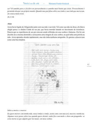 Você é um de nós – Marianne Franke-Gricksch
42
ser? O caminho para o céu deve ser provavelmente o caminho mais bonito que existe. Provavelmente é
permitido desejar seu próprio mundo. Quando meu pai falou sobre seu irmão e sua irmã que morreram,
ele estava muito triste.
26.11.96
Aziza
Aziza havia fugido do Afeganistão junto com sua mãe e sua irmã. Tal como sua mãe me disse, ela falava
afegão persa e o dialeto Uzbek de seu pai, que havia morrido lutando no movimento de resistência.
Parecia que as experiências de seu pai estavam sendo refletidas em seus sonhos e fantasias. Ela fez um
desenho de si mesma dormindo e acrescentou uma imagem de seus sonhos, na qual tinha uma pistola na
mão. Aziza aprendeu alemão rapidamente, mas não tinha nenhuma amiguinha. Os garotos a descreviam
como uma boa lutadora.
Sobre a morte e o morrer
Eu quero morrer com minha mãe, meus irmãos e irmãs, assim como com meu avô, meu tio e minha tia.
Algumas vezes penso sobre isso quando quero dormir, então fico com medo e choro um pouquinho: se
estou morta ou que alguém quer me matar, em meus sonhos.
 