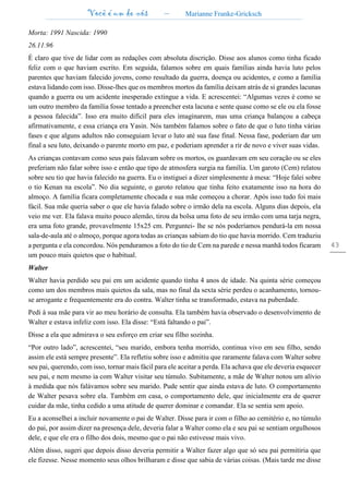 Você é um de nós – Marianne Franke-Gricksch
43
Morta: 1991 Nascida: 1990
26.11.96
É claro que tive de lidar com as redações com absoluta discrição. Disse aos alunos como tinha ficado
feliz com o que haviam escrito. Em seguida, falamos sobre em quais famílias ainda havia luto pelos
parentes que haviam falecido jovens, como resultado da guerra, doença ou acidentes, e como a família
estava lidando com isso. Disse-lhes que os membros mortos da família deixam atrás de si grandes lacunas
quando a guerra ou um acidente inesperado extingue a vida. E acrescentei: “Algumas vezes é como se
um outro membro da família fosse tentado a preencher esta lacuna e sente quase como se ele ou ela fosse
a pessoa falecida”. Isso era muito difícil para eles imaginarem, mas uma criança balançou a cabeça
afirmativamente, e essa criança era Yasin. Nós também falamos sobre o fato de que o luto tinha várias
fases e que alguns adultos não conseguiam levar o luto até sua fase final. Nessa fase, poderiam dar um
final a seu luto, deixando o parente morto em paz, e poderiam aprender a rir de novo e viver suas vidas.
As crianças contavam como seus pais falavam sobre os mortos, os guardavam em seu coração ou se eles
preferiam não falar sobre isso e então que tipo de atmosfera surgia na família. Um garoto (Cem) relatou
sobre seu tio que havia falecido na guerra. Eu o instiguei a dizer simplesmente à mesa: “Hoje falei sobre
o tio Kenan na escola”. No dia seguinte, o garoto relatou que tinha feito exatamente isso na hora do
almoço. A família ficara completamente chocada e sua mãe começou a chorar. Após isso tudo foi mais
fácil. Sua mãe queria saber o que ele havia falado sobre o irmão dela na escola. Alguns dias depois, ela
veio me ver. Ela falava muito pouco alemão, tirou da bolsa uma foto de seu irmão com uma tarja negra,
era uma foto grande, provavelmente 15x25 cm. Perguntei- lhe se nós poderíamos pendurá-la em nossa
sala-de-aula até o almoço, porque agora todas as crianças sabiam do tio que havia morrido. Cem traduziu
a pergunta e ela concordou. Nós penduramos a foto do tio de Cem na parede e nessa manhã todos ficaram
um pouco mais quietos que o habitual.
Walter
Walter havia perdido seu pai em um acidente quando tinha 4 anos de idade. Na quinta série começou
como um dos membros mais quietos da sala, mas no final da sexta série perdeu o acanhamento, tornou-
se arrogante e frequentemente era do contra. Walter tinha se transformado, estava na puberdade.
Pedi à sua mãe para vir ao meu horário de consulta. Ela também havia observado o desenvolvimento de
Walter e estava infeliz com isso. Ela disse: “Está faltando o pai”.
Disse a ela que admirava o seu esforço em criar seu filho sozinha.
“Por outro lado”, acrescentei, “seu marido, embora tenha morrido, continua vivo em seu filho, sendo
assim ele está sempre presente”. Ela refletiu sobre isso e admitiu que raramente falava com Walter sobre
seu pai, querendo, com isso, tornar mais fácil para ele aceitar a perda. Ela achava que ele deveria esquecer
seu pai, e nem mesmo ia com Walter visitar seu túmulo. Subitamente, a mãe de Walter notou um alívio
à medida que nós falávamos sobre seu marido. Pude sentir que ainda estava de luto. O comportamento
de Walter pesava sobre ela. Também em casa, o comportamento dele, que inicialmente era de querer
cuidar da mãe, tinha cedido a uma atitude de querer dominar e comandar. Ela se sentia sem apoio.
Eu a aconselhei a incluir novamente o pai de Walter. Disse para ir com o filho ao cemitério e, no túmulo
do pai, por assim dizer na presença dele, deveria falar a Walter como ela e seu pai se sentiam orgulhosos
dele, e que ele era o filho dos dois, mesmo que o pai não estivesse mais vivo.
Além disso, sugeri que depois disso deveria permitir a Walter fazer algo que só seu pai permitiria que
ele fizesse. Nesse momento seus olhos brilharam e disse que sabia de várias coisas. (Mais tarde me disse
 