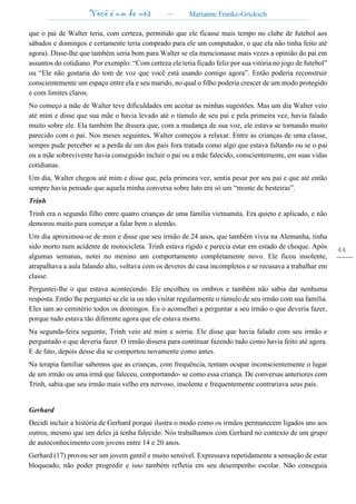 Você é um de nós – Marianne Franke-Gricksch
44
que o pai de Walter teria, com certeza, permitido que ele ficasse mais tempo no clube de futebol aos
sábados e domingos e certamente teria comprado para ele um computador, o que ela não tinha feito até
agora). Disse-lhe que também seria bom para Walter se ela mencionasse mais vezes a opinião do pai em
assuntos do cotidiano. Por exemplo: “Com certeza ele teria ficado feliz por sua vitória no jogo de futebol”
ou “Ele não gostaria do tom de voz que você está usando comigo agora”. Então poderia reconstruir
conscientemente um espaço entre ela e seu marido, no qual o filho poderia crescer de um modo protegido
e com limites claros.
No começo a mãe de Walter teve dificuldades em aceitar as minhas sugestões. Mas um dia Walter veio
até mim e disse que sua mãe o havia levado até o túmulo de seu pai e pela primeira vez, havia falado
muito sobre ele. Ela também lhe dissera que, com a mudança de sua voz, ele estava se tornando muito
parecido com o pai. Nos meses seguintes, Walter começou a relaxar. Entre as crianças de uma classe,
sempre pude perceber se a perda de um dos pais fora tratada como algo que estava faltando ou se o pai
ou a mãe sobrevivente havia conseguido incluir o pai ou a mãe falecido, conscientemente, em suas vidas
cotidianas.
Um dia, Walter chegou até mim e disse que, pela primeira vez, sentia pesar por seu pai e que até então
sempre havia pensado que aquela minha conversa sobre luto era só um “monte de besteiras”.
Trinh
Trinh era o segundo filho entre quatro crianças de uma família vietnamita. Era quieto e aplicado, e não
demorou muito para começar a falar bem o alemão.
Um dia aproximou-se de mim e disse que seu irmão de 24 anos, que também vivia na Alemanha, tinha
sido morto num acidente de motocicleta. Trinh estava rígido e parecia estar em estado de choque. Após
algumas semanas, notei no menino um comportamento completamente novo. Ele ficou insolente,
atrapalhava a aula falando alto, voltava com os deveres de casa incompletos e se recusava a trabalhar em
classe.
Perguntei-lhe o que estava acontecendo. Ele encolheu os ombros e também não sabia dar nenhuma
resposta. Então lhe perguntei se ele ia ou não visitar regularmente o túmulo de seu irmão com sua família.
Eles iam ao cemitério todos os domingos. Eu o aconselhei a perguntar a seu irmão o que deveria fazer,
porque tudo estava tão diferente agora que ele estava morto.
Na segunda-feira seguinte, Trinh veio até mim e sorriu. Ele disse que havia falado com seu irmão e
perguntado o que deveria fazer. O irmão dissera para continuar fazendo tudo como havia feito até agora.
E de fato, depois desse dia se comportou novamente como antes.
Na terapia familiar sabemos que as crianças, com frequência, tentam ocupar inconscientemente o lugar
de um irmão ou uma irmã que faleceu, comportando- se como essa criança. De conversas anteriores com
Trinh, sabia que seu irmão mais velho era nervoso, insolente e frequentemente contrariava seus pais.
Gerhard
Decidi incluir a história de Gerhard porque ilustra o modo como os irmãos permanecem ligados uns aos
outros, mesmo que um deles já tenha falecido. Nós trabalhamos com Gerhard no contexto de um grupo
de autoconhecimento com jovens entre 14 e 20 anos.
Gerhard (17) provou ser um jovem gentil e muito sensível. Expressava repetidamente a sensação de estar
bloqueado, não poder progredir e isso também refletia em seu desempenho escolar. Não conseguia
 