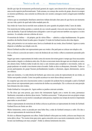 Você é um de nós – Marianne Franke-Gricksch
45
decidir que tipo de treinamento profissional gostaria de seguir, nem desenvolver suficiente energia para
uma escola superior profissionalizante. Toda semana, no começo das sessões de grupo, descrevia sempre
os mesmos problemas, mas somente na última das seis sessões conseguiu reunir coragem para trabalhar
com isso.
Achava que as constelações familiares anteriores tinham deixado claro para ele que havia um momento
em sua vida a partir do qual tudo tinha mudado para ele.
Seu irmão de 4 anos havia morrido num acidente de carro quando ele próprio tinha 2 anos de idade.
Um motorista de ônibus perdera o controle de seu veículo quando virava de uma rua lateral e batera no
carro da família. O pai de Gerhard estava dirigindo o carro no qual estavam também sua esposa e os dois
meninos. As estradas estavam cobertas de neve.
O motorista do ônibus — ele próprio, pai de vários filhos — admitiu a culpa imediatamente. Os quatro
membros da família foram levados para o hospital. O irmão de Gerhard morreu dois dias depois.
Hoje, pela primeira vez em muitos anos, havia se lembrado de seu irmão, disse Gerhard. Agora se sentia
disposto a trabalhar sua relação com ele.
Deixei Gerhard escolher um representante para seu irmão e lhe pedi para se colocar em relação a ele.
Ele se colocou a cerca de um metro e meio de distância de seu irmão e olhava exatamente passando pelo
irmão.
Sugeri que tanto o representante do irmão como ele mesmo deveriam gastar o tempo que fosse necessário
para mudar o ângulo e a distância entre eles. Os dois se moveram muito devagar um em relação ao outro,
em câmera lenta. Embora tenha levado de cinco a sete minutos para completar o movimento, todos no
grupo puderam ver aonde o movimento estava levando. Então os dois se abraçaram, chorando. Todos os
jovens participantes do grupo ficaram profundamente tocados e choraram, alguns abertamente, outros
em silêncio.
Após uns instantes, vi a mão direita de Gerhard, que estava nas costas do representante de seu irmão, se
fechar num punho cerrado. Como isso podia acontecer no meio desse abraço amoroso?
Eu suspeitei que uma raiva inconsciente contra o causador do acidente havia emergido e pedi a Gerhard
para colocar um representante para o motorista do ônibus na constelação. Ele o colocou em uma posição
bem distante dos dois irmãos.
Então Gerhard se virou para ele. Agora ambos os punhos estavam cerrados.
Eu lhe disse que uma pessoa, que estava tão intimamente ligada com a morte de outra, permanece
fatalmente conectada ao destino desse morto. Também acrescentei: “Cada pessoa tem seu próprio tempo
de morrer, e mesmo se essa morte é causada por outra pessoa, respeitar esse tempo de morrer é importante
para todos os envolvidos”.
Então o representante do motorista de ônibus colocou-se próximo ao representante do irmão de Gerhard.
Gerhard ficou em frente aos dois.
Muito lentamente, como se puxada por uma linha fina, a mão de Gerhard começou a subir. Ele deu a
mão ao representante do motorista de ônibus.
Os dois se olharam longamente nos olhos. Então Gerhard voltou para seu irmão, colocou seus braços em
torno dele e disse: “Foi muito triste para mim, agora concordo com a sua morte exatamente como foi. Eu
levarei sua lembrança em meu coração”. Então se afastou lentamente dos dois.
 