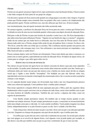 Você é um de nós – Marianne Franke-Gricksch
46
Florian
Florian era um garoto um pouco imprevisível, cujos sentimentos eram facilmente feridos. Chorava muito
e não tinha coragem de fazer parte de seu grupo de colegas.
Um dia notei o quanto ele ficou enraivecido quando seu colega pegou a sua mão e não a largava. O garoto
contou que Florian sempre estava tentando furar seu próprio olho com a caneta e ele simplesmente não
podia permitir aquilo. Florian confirmou isso, mas não sabia por que fazia isso. Já havia tentado
isso insistentemente, mas até aquele momento não tinha acontecido nada.
Na semana seguinte, o professor de educação física me levou para um canto e contou que Florian havia
se deitado no meio de uma rua movimentada quando voltava para casa depois da aula de educação física.
Pedi para a mãe de Florian vir para meu horário de consulta e contei isso a ela. Ela ficou desesperada e
não sabia como fazer para influenciar Florian. “Alguém em sua família fez algo a si mesmo?”, perguntei.
Então ela me contou que seu irmão havia se enforcado, mas isso fora antes de Florian nascer. Ela não
dissera nada sobre isso a Florian, porque tinha medo de que ele pudesse fazer o mesmo. Eu disse a ela:
“Por favor, conte-lhe sobre seu irmão que se suicidou. Não é nenhuma mácula quando uma pessoa está
tão desesperada e não consegue mais viver. Seu sofrimento e sua morte precisam ser respeitados, e seu
filho ficará aliviado se souber disso”.
Poucas semanas depois, notei em Florian um relaxamento. Estava mais aberto que antes e começou a se
juntar com os outros garotos, especialmente nas aulas de educação física. Só depois de alguns meses, ele
contou para os colegas o que sabia agora sobre seu tio.
2.9 EXISTE UMA CULTURA DE SEPARAÇÃO
Nas classes em que lecionei até agora havia um número crescente de alunos cujos pais eram separados
ou divorciados. Eu podia sentir claramente como muitos deles tentavam encobrir esse fato. Sentia que o
sofrimento deles por terem um pai que não morava com a família era muito maior devido ao estigma
social que é ligado a uma família “incompleta”. Por lealdade aos pais não falavam sobre isso,
reproduzindo com isso novamente a interrupção da comunicação entre o lar e a escola ou entre as próprias
crianças e seus amigos.
Eu vivi separada durante muito tempo, me divorciando mais tarde e por isso frequentemente pensava
sobre essa cultura da separação. Como podemos fazer o melhor pelas crianças?
Para tornar suportável a situação difícil de uma separação para pais e filhos, parti das seguintes ideias
fundamentais sobre as quais conversei com as crianças em cada classe, assim como também com os pais
em meus horários de trabalho extraclasse. Também dei, por escrito, a algumas das mães, como um
registro de pensamentos:
1. Uma família sempre permanece intacta. Ela também não se rompe mesmo quando os pais
terminam sua relação amorosa. Os pais sempre permanecem os pais, e consciente ou inconscientemente
terão uma relação como pais a vida toda. Aí vocês estarão recolhidos. Vocês podem imaginar isso dessa
forma, independentemente se os pais fizeram as pazes ou não. Isso é verdade e faz-lhes bem.
2. Toda criança tem o direito de amar seu pai e sua mãe e ficar com seu pai e sua mãe para aprender
com eles. Enquanto as crianças são pequenas seus pais devem decidir o que é melhor para elas.
3. O conflito que os pais têm um com o outro não é realmente da sua conta. Se um dos pais solicitar
que você apague ou se envolva de alguma forma, você algumas vezes já pode ajudar, por exemplo, se
não disser a sua mãe que também ama seu pai ou que tem o sentimento de que só ama sua mãe.
 