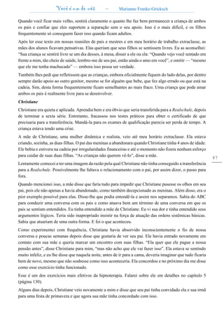 Você é um de nós – Marianne Franke-Gricksch
47
Quando você ficar mais velho, sentirá claramente o quanto lhe faz bem permanecer a criança de ambos
os pais e confiar que eles suportem a separação sem o seu apoio. Isso é o mais difícil, e os filhos
frequentemente só conseguem fazer isso quando ficam adultos.
Após ler esse texto em nossas reuniões de pais e mestres e em meu horário de trabalho extraclasse, as
mães dos alunos ficavam pensativas. Elas queriam que seus filhos se sentissem livres. Eu as aconselhei:
“Sua criança se sentirá livre se um dia desses, à mesa, disser a ele ou ela: “Quando vejo você sentado em
frente a mim, tão cheio de saúde, lembro-me de seu pai, então ainda o amo em você”, e omitir — “mesmo
que ele me tenha machucado” — embora isso possa ser verdade.
Também lhes pedi que refletissem que as crianças, embora oficialmente fiquem do lado delas, por dentro
sempre darão apoio ao outro genitor, mesmo se for alguém que bebe, que fez algo errado ou que está na
cadeia. Sim, desta forma frequentemente ficam semelhantes ao mais fraco. Uma criança que pode amar
ambos os pais é realmente livre para se desenvolver.
Christiane
Christiane era quieta e aplicada. Aprendia bem e era óbvio que seria transferida para a Realschule, depois
de terminar a sexta série. Entretanto, fracassou nos testes práticos para obter o certificado de que
precisaria para a transferência. Mandá-la para os exames de qualificação parecia ser perda de tempo. A
criança estava tendo uma crise.
A mãe de Christiane, uma mulher dinâmica e realista, veio até meu horário extraclasse. Ela estava
criando, sozinha, as duas filhas. O pai das meninas a abandonara quando Christiane tinha 4 anos de idade.
Ele bebia e estivera na cadeia por irregularidades financeiras e até o momento não fizera nenhum esforço
para cuidar de suas duas filhas. “As crianças não querem vê-lo”, disse a mãe.
Lentamente comecei a ter uma imagem da razão pela qual Christiane não tinha conseguido a transferência
para a Realschule. Possivelmente lhe faltava o relacionamento com o pai, por assim dizer, o passo para
fora.
Quando mencionei isso, a mãe disse que faria tudo para impedir que Christiane pusesse os olhos em seu
pai, pois ele não apenas a havia abandonado, como também decepcionado as meninas. Além disso, era o
pior exemplo possível para elas. Disse-lhe que podia entendê-la e assim nos separamos. Sabia do ABC
para conduzir uma conversa com os pais e como atuava bem um término de uma conversa em que os
pais se sentiam entendidos. Eu tinha entendido a mãe de Christiane. Eu vi sua dor e tinha entendido seus
argumentos lógicos. Teria sido inapropriado insistir na força de atuação das ordens sistêmicas básicas.
Sabia que atuariam de uma outra forma. E foi o que aconteceu.
Como experimentei com frequência, Christiane havia absorvido inconscientemente o fio de nossa
conversa e poucas semanas depois disse que gostaria de ver seu pai. Ele havia entrado novamente em
contato com sua mãe e queria marcar um encontro com suas filhas. “Ela quer que ele pague a nossa
pensão antes”, disse Christiane para mim, “mas não acho que ele vai fazer isso”. Ela estava se sentindo
muito infeliz, e eu lhe disse que naquela noite, antes de ir para a cama, deveria imaginar que tudo ficaria
bem de novo, mesmo que não soubesse como isso aconteceria. Ela concordou e no próximo dia me disse
como esse exercício tinha funcionado.
Esse é um dos exercícios mais efetivos da hipnoterapia. Falarei sobre ele em detalhes no capítulo 5
(página 130).
Alguns dias depois, Christiane veio novamente a mim e disse que seu pai tinha convidado ela e sua irmã
para uma festa de primavera e que agora sua mãe tinha concordado com isso.
 
