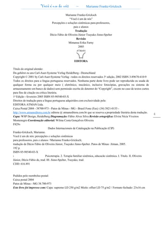 Você é um de nós – Marianne Franke-Gricksch
4
Marianne Franke-Gricksch
“Você é um de nós”
Percepções e soluções sistêmicas para professores,
pais e alunos
Tradução
Décio Fábio de Oliveira Júnior Tsuyuko Jinno-Spelter
Revisão
Mimansa Erika Farny
2005
EDITORA
Título do original alemão:
Du gehörst zu uns Carl-Auer-Systeme Verlag Heidelberg - Deutschland
Copyright © 2001 by Carl-Auer-Systeme Verlag - todos os direitos reservados 3e edição, 2002 ISBN 3-89670-410-9
Todos os direitos para a língua portuguesa reservados. Nenhuma parte deste livro pode ser reproduzida ou usada de
qualquer forma ou por qualquer meio ( eletrônico, mecânico, inclusive fotocópias, gravações ou sistema de
armazenamento em banco de dados) sem permissão escrita do detentor do “Copyright”, exceto no caso de textos curtos
para fins de citação ou crítica literária.
1a
Edição - fevereiro 2005 ISBN 85-98540-03-X
Direitos de tradução para a língua portuguesa adquiridos com exclusividade pela:
EDITORA ATMAN Ltda.
Caixa Postal 2004 - 38700-973 - Patos de Minas - MG - Brasil Fone (Fax): (34) 3821-0155 -
http://www.atmaneditora.com.br editora @ atmaneditora.com.br que se reserva a propriedade literária desta tradução.
Capa: WSP Design, Heidelberg Diagramação: Fábio Alves Silva Revisão ortográfica: Elvira Nícia Viveiros
Montenegro Coordenação editorial: Wilma Costa Gonçalves Oliveira
F829v
Dados Internacionais de Catalogação na Publicação (CIP)
Franke-Gricksch, Marianne.
Você é um de nós: percepções e soluções sistêmicas
para professores, pais e alunos / Marianne Franke-Gricksch;
tradução de Décio Fábio de Oliveira Júnior, Tsuyuko Jinno-Spelter. Patos de Minas: Atman, 2005.
192 p.
ISBN 85-98540-03-X
l. Psicoterapia. 2. Terapia familiar sistêmica, educacão sistêmica. I. Título. II. Oliveira
Júnior, Décio Fábio de, trad. III. Jinno-Spelter, Tsuyuko, trad.
CDD: 616.891
Pedidos pelo reembolso postal:
Caixa postal 2004
Patos de Minas - MG 38.700-973
Este livro foi impresso com: Capa: supremo LD 250 g/m2 Miolo: offset LD 75 g/m2 / Formato fechado: 23x16 cm
 