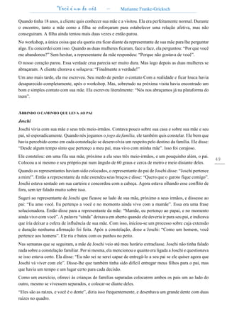 Você é um de nós – Marianne Franke-Gricksch
49
Quando tinha 18 anos, a cliente quis conhecer sua mãe e a visitou. Ela era perfeitamente normal. Durante
o encontro, tanto a mãe como a filha se esforçaram para estabelecer uma relação afetiva, mas não
conseguiram. A filha ainda tentou mais duas vezes e então parou.
No workshop, a única coisa que ela queria era ficar diante da representante de sua mãe para lhe perguntar
algo. Eu concordei com isso. Quando as duas mulheres ficaram, face a face, ela perguntou: “Por que você
me abandonou?” Sem hesitar, a representante da mãe respondeu: “Porque não gostava de você”.
O nosso coração parou. Essa verdade crua parecia ser muito dura. Mas logo depois as duas mulheres se
abraçaram. A cliente chorava e soluçava: “Finalmente a verdade!”
Um ano mais tarde, ela me escreveu. Seu medo de perder o contato Com a realidade e ficar louca havia
desaparecido completamente, após o workshop. Mas, sobretudo na próxima visita havia encontrado um
bom e simples contato com sua mãe. Ela escreveu literalmente: “Nós nos abraçamos já na plataforma do
trem”.
ABRINDO O CAMINHO QUE LEVA AO PAI
Joschi
Joschi vivia com sua mãe e seus três meio-irmãos. Contava pouco sobre sua casa e sobre sua mãe e seu
pai, só esporadicamente. Quando nós jogamos o jogo da família, ele também quis constelar. Ele bem que
havia percebido como em cada constelação se desenvolvia um respeito pelo destino da família. Ele disse:
“Desde algum tempo sinto que pertenço a meu pai, mas vivo com minha mãe”. Isso foi corajoso.
Ele constelou: em uma fila sua mãe, próximo a ela seus três meio-irmãos, e um pouquinho além, o pai.
Colocou a si mesmo e seu próprio pai num ângulo de 60 graus e cerca de metro e meio distante deles.
Quando os representantes haviam sido colocados, o representante do pai de Joschi disse: “Joschi pertence
a mim!”. Então a representante da mãe estendeu seus braços e disse: “Quero que o garoto fique comigo”.
Joschi estava sentado em sua carteira e concordou com a cabeça. Agora estava olhando esse conflito de
fora, sem ter falado muito sobre isso.
Sugeri ao representante de Joschi que ficasse ao lado de sua mãe, próximo a seus irmãos, e dissesse ao
pai: “Eu amo você. Eu pertenço a você e no momento ainda vivo com a mamãe”. Essa era uma frase
solucionadora. Então disse para a representante da mãe: “Mamãe, eu pertenço ao papai, e no momento
ainda vivo com você”. A palavra “ainda” deixava em aberto quando ele deveria ir para seu pai, e indicava
que iria deixar a esfera de influência de sua mãe. Com isso, iniciou-se um processo sobre cuja extensão
e duração nenhuma afirmação foi feita. Após a constelação, disse a Joschi: “Como um homem, você
pertence aos homens”. Ele riu e bateu com os punhos no peito.
Nas semanas que se seguiram, a mãe de Joschi veio até meu horário extraclasse. Joschi não tinha falado
nada sobre a constelação familiar. Por si mesma, ela mencionou o quanto era ligada a Joschi e questionava
se isso estava certo. Ela disse: “Eu não sei se serei capaz de entregá-lo a seu pai se ele quiser agora que
Joschi vá viver com ele”. Disse-lhe que também tinha sido difícil entregar meus filhos para o pai, mas
que havia um tempo e um lugar certo para cada decisão.
Como um exercício, ofereci às crianças de famílias separadas colocarem ambos os pais um ao lado do
outro, mesmo se vivessem separados, e colocar-se diante deles.
“Eles são as raízes, e você é o dente”, dizia isso frequentemente, e desenhava um grande dente com duas
raízes no quadro.
 