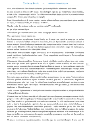 Você é um de nós – Marianne Franke-Gricksch
51
disso, lhes ocorrera um certo número de valores que eram igualmente importantes para ambos.
Na aula falei com as crianças sobre o que é importante para o pai e o que é importante para a mamãe e,
é claro, o que é importante para ambos. Era evidente que os alunos conheciam bem as escalas de valores
dos pais. Nós fizemos uma lista certa, por exemplo:
Papai: ficar quieto à mesa de jantar, escutar a mamãe, saber se defender entre os colegas, prestar atenção
na escola, ir bem nos esportes, ter interesse e “hobbies”.
Mamãe: cuidar dos irmãos e irmãs, não assistir a muita TV, melhor ceder
do que brigar com os colegas.
Naturalmente que também fizemos listas como: o que papai permite e mamãe não.
Ou: o que mamãe permite e papai não.
Em algumas turmas, compilar esse tipo de lista foi um dever de casa, e podia se supor que em muitas
famílias se conversaria também sobre ele e, dessa forma, teria um duplo sentido. As crianças contaram o
quanto seus pais tinham ficado surpresos e quase não conseguiam acreditar o quanto suas crianças sabiam
sobre os seus diferentes pontos-de-vista. Suponho que com isso começaram a surgir em muitos casos,
entre os adultos, conversas sobre educação e valores.
Para os filhos de mães solteiras ou para crianças cujo pai ou mãe faleceram, a lista também adquiriu um
grande significado. Aqui tinha uma lista assim: “O que meu pai/mãe permitiria que eu fizesse se ele(a)
ainda estivesse vivo(a)”.
Crianças que tinham um padrasto fizeram uma lista de prioridades com três colunas: uma para a mãe,
outra para o pai e outra para o padrasto. Com isso, eu esperava chamar a atenção das mães que suas
crianças sempre permaneceriam as crianças do pai que falecera, mesmo se elas respeitassem o padrasto
como o parceiro de sua mãe. Pude atuar apoiando e acalmando algumas duras lutas pela educação entre
uma criança e seu padrasto, falando com a mãe nesse sentido. O pai biológico e seus valores continuam
a viver inconscientemente na criança. Ele tem prioridade.
Em muitos casos, as crianças sabiam quando tendiam a seguir mais o pai que a mãe. Também sabiam
com que questões deveriam se sujeitar à vontade da mãe e, por isso, as contornavam, dirigindo-se
diretamente para o pai e vice- versa. Em minhas horas extraclasse, aconselhei os pais a praticarem uma
transparência em suas regras e privilégios, e prestar atenção se o outro, pai ou mãe, já tinha definido uma
tarefa para os filhos efetuarem.
Assim, os filhos experimentam na educação essencialmente o respeito de ambos os pais pelos diferentes
valores e ideias um do outro.
Uma mãe, cujo marido havia cometido suicídio e a deixado com três garotos, estava extremamente infeliz
porque se sentia sobrecarregada pela tarefa de acompanhá-los na puberdade. Eu a aconselhei a abrir para
seus filhos uma área na qual seu marido teria se divertido com eles. Ela sabia imediatamente que no caso
deles se tratava do computador e permitiu-lhes que passassem toda sexta-feira à noite trabalhando e
jogando com seus computadores o tanto quanto quisessem. “Tenho certeza de que ele teria feito isso
assim com eles”, disse ela. “E não é fácil para mim, permitir-lhes fazer isso”. Ela teve sucesso. Em muitas
situações que eram importantes para ela conseguiu se impor sem necessitar usar muita energia. Mais
tarde, ela também me contou que um dos garotos agora tinha uma pequena moto. Isso não lhe agradava,
mas seu marido, certamente, teria concordado.
Os poucos exemplos de experiências práticas fornecidas aqui são somente indicações de uma série de
 