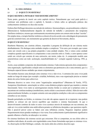 Você é um de nós – Marianne Franke-Gricksch
53
3. As visões sistêmicas
3.1 .1 O QUE É UM SISTEMA?
O QUE SIGNIFICA PENSAR E VER SISTEMICAMENTE?
Neste ponto, gostaria de inserir um curto capítulo teórico. Naturalmente que você pode pulá-lo e
continuar sem problemas com o capítulo 4, fazendo a leitura sobre as aplicações práticas dos
conhecimentos sistêmicos no dia-a-dia escolar.
Embora Bert Hellinger denomine seu método de sistêmico- fenomenológico, seu procedimento e objetivo
diferenciam-se fundamentalmente daqueles do método de trabalho e pensamento dos terapeutas
familiares sistêmicos, mesmo que continuamente encontremos pontos em comum entre as duas “escolas”.
Em amplas áreas, a terapia familiar sistêmica se desenvolveu de acordo com a abordagem do pensamento
geral do construtivismo, um ensinamento que gostaria de descrever brevemente, abaixo.
O QUE É UM SISTEMA?
Humberto Maturana, um cientista chileno, respondeu à pergunta da definição de um sistema muito
detalhadamente. Ele distingue entre unidades simples e complexas. “Um carro, por exemplo, que vemos
como um veículo com a sua própria propulsão é uma unidade simples. Nós o vemos como unidade
complexa quando especificamos os componentes e suas conexões entre si. Então, o carro aparece como
sendo um veículo que consiste de uma carroceria, um motor, rodas etc. A composição modela suas
características como um todo: aceleração, manobrabilidade etc.”. (citação segundo Ludewig, 1992, p.
67).
Assim, essas unidades compostas são denominadas sistemas. Cada sistema apresenta dois componentes:
uma organização, significando a relação entre os elementos que pertencem a ele e uma estrutura, que é a
formação espacial dessas unidades que atuam conjuntamente.
Nós também fazemos uma distinção entre sistemas vivos e não-vivos. A estrutura dos seres vivos pode
mudar ao longo do tempo (por exemplo: crisálida, borboleta), mas a sua organização precisa se manter
dentro de certos limites para sobreviver.
Maturana descreve os seres vivos como “organizações autopoiéticas” (Maturana & Varela, 1972).
Autopoiese (literalmente: autocriação) se refere a uma dinâmica própria especial que mantém o sistema
funcionando. Seres vivos tanto se autorregeneram (muitas feridas se curam por si próprias) como se
encontram em contínua mudança (metabolismo, morte celular e crescimento celular). Além do mais estão
operacionalmente fechados, se ocupam somente com suas próprias condições e não com os componentes
estranhos ao seu sistema.
Quando perturbados ou feridos, os sistemas vivos não são apenas capazes de se regenerar, mas podem
também se colocar em um (novo) equilíbrio que mantém o sistema funcionando. Já que o
desenvolvimento contínuo de todos os seres vivos acontece através de mudanças em sua estrutura, em
cada ser vivo existe também uma ambivalência perante as influências desejadas e que queremos repelir.
Não é possível prever como se lidará com uma influência externa. Pequenos impulsos podem
frequentemente trazer grandes mudanças e vice-versa. Esse conhecimento é particularmente significativo
quando olhamos a família, na educação e no ensino.
Os sistemas familiares são sistemas sociais que cresceram. Eles se comportam, no seu efeito sobre os
membros individuais, de acordo com regularidades como foram formuladas aqui para os sistemas vivos.
As observações de Bert Hellinger, contudo, vão muito além dos critérios descritos aqui.
 