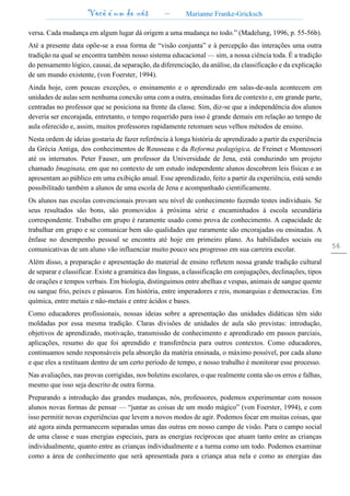 Você é um de nós – Marianne Franke-Gricksch
56
versa. Cada mudança em algum lugar dá origem a uma mudança no todo.” (Madelung, 1996, p. 55-56b).
Até a presente data opõe-se a essa forma de “visão conjunta” e à percepção das interações uma outra
tradição na qual se encontra também nosso sistema educacional — sim, a nossa ciência toda. É a tradição
do pensamento lógico, causai, da separação, da diferenciação, da análise, da classificação e da explicação
de um mundo existente, (von Foerster, 1994).
Ainda hoje, com poucas exceções, o ensinamento e o aprendizado em salas-de-aula acontecem em
unidades de aulas sem nenhuma conexão uma com a outra, ensinadas fora de contexto e, em grande parte,
centradas no professor que se posiciona na frente da classe. Sim, diz-se que a independência dos alunos
deveria ser encorajada, entretanto, o tempo requerido para isso é grande demais em relação ao tempo de
aula oferecido e, assim, muitos professores rapidamente retomam seus velhos métodos de ensino.
Nesta ordem de ideias gostaria de fazer referência à longa história de aprendizado a partir da experiência
da Grécia Antiga, dos conhecimentos de Rousseau e da Reforma pedagógica, de Freinet e Montessori
até os internatos. Peter Fauser, um professor da Universidade de Jena, está conduzindo um projeto
chamado Imaginata, em que no contexto de um estudo independente alunos descobrem leis físicas e as
apresentam ao público em uma exibição anual. Esse aprendizado, feito a partir da experiência, está sendo
possibilitado também a alunos de uma escola de Jena e acompanhado cientificamente.
Os alunos nas escolas convencionais provam seu nível de conhecimento fazendo testes individuais. Se
seus resultados são bons, são promovidos à próxima série e encaminhados à escola secundária
correspondente. Trabalho em grupo é raramente usado como prova de conhecimento. A capacidade de
trabalhar em grupo e se comunicar bem são qualidades que raramente são encorajadas ou ensinadas. A
ênfase no desempenho pessoal se encontra até hoje em primeiro plano. As habilidades sociais ou
comunicativas de um aluno vão influenciar muito pouco seu progresso em sua carreira escolar.
Além disso, a preparação e apresentação do material de ensino refletem nossa grande tradição cultural
de separar e classificar. Existe a gramática das línguas, a classificação em conjugações, declinações, tipos
de orações e tempos verbais. Em biologia, distinguimos entre abelhas e vespas, animais de sangue quente
ou sangue frio, peixes e pássaros. Em história, entre imperadores e reis, monarquias e democracias. Em
química, entre metais e não-metais e entre ácidos e bases.
Como educadores profissionais, nossas ideias sobre a apresentação das unidades didáticas têm sido
moldadas por essa mesma tradição. Claras divisões de unidades de aula são previstas: introdução,
objetivos de aprendizado, motivação, transmissão de conhecimento e aprendizado em passos parciais,
aplicações, resumo do que foi aprendido e transferência para outros contextos. Como educadores,
continuamos sendo responsáveis pela absorção da matéria ensinada, o máximo possível, por cada aluno
e que eles a restituam dentro de um certo período de tempo, e nosso trabalho é monitorar esse processo.
Nas avaliações, nas provas corrigidas, nos boletins escolares, o que realmente conta são os erros e falhas,
mesmo que isso seja descrito de outra forma.
Preparando a introdução das grandes mudanças, nós, professores, podemos experimentar com nossos
alunos novas formas de pensar — “juntar as coisas de um modo mágico” (von Foerster, 1994), e com
isso permitir novas experiências que levem a novos modos de agir. Podemos focar em muitas coisas, que
até agora ainda permanecem separadas umas das outras em nosso campo de visão. Para o campo social
de uma classe e suas energias especiais, para as energias recíprocas que atuam tanto entre as crianças
individualmente, quanto entre as crianças individualmente e a turma como um todo. Podemos examinar
como a área de conhecimento que será apresentada para a criança atua nela e como as energias das
 