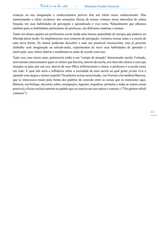 Você é um de nós – Marianne Franke-Gricksch
57
crianças ou sua imaginação e conhecimentos prévios têm um efeito nesse conhecimento. Não
mencionando o efeito recíproco das sensações físicas de nossas crianças nessa atmosfera de calma
forçada, em suas habilidades de percepção e aprendizado e vice-versa. Naturalmente que olhamos
também para as habilidades particulares do professor, em diferentes matérias e turmas.
Tanto em alunos quanto em professores existe ainda uma imensa quantidade de energia que poderia ser
liberada desse modo. Se ampliássemos esse contexto de percepção, veríamos nossas aulas e a escola de
uma nova forma. Os alunos poderiam descobrir e usar seu potencial inconsciente, mas já presente
(trabalho com imaginação na sala-de-aula), experimentar de novo suas habilidades de aprender e
motivação, seus ritmos diários e moldariam as aulas de acordo com isso.
Tudo isso, mas muito mais, pertenceria então a um “campo de atuação” denominado escola. Contudo,
nem mesmo mencionamos quais os efeitos que haveria, através da escola, nos lares dos alunos e com que
energias os pais, por sua vez, através de seus filhos influenciaram a classe, o professor e a escola como
um todo. E qual não seria a influência sobre a sociedade de uma escola na qual gente jovem vive e
aprende com alegria e mútuo respeito! Na palestra acima mencionada, von Foerster cita também Bateson,
que se interessava muito pela forma dos padrões de conexão entre as coisas que eu mencionei aqui.
Bateson, um biólogo, discorreu sobre caranguejos, lagostas, orquídeas, prímulas e todas as outras coisas
possíveis e focou exclusivamente no padrão que os conecta uns aos outros e conosco. (“The pattern which
connects”).
 