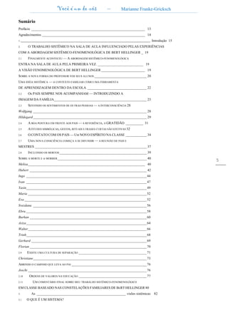Você é um de nós – Marianne Franke-Gricksch
5
Sumário
Prefácio _________________________________________________________________ 13
Agradecimentos ___________________________________________________________ 14
1.______________________________________________________________________________________________ Introdução 15
2. O TRABALHO SISTÊMICO NA SALA DE AULA INFLUENCIADO PELAS EXPERIÊNCIAS
COM A ABORDAGEM SISTÊMICO-FENOMENOLÓGICA DE BERT HELLINGER _ 19
2.1 FINALMENTE ACONTECEU — A ABORDAGEM SISTÊMICO-FENOMENOLÓGICA
ENTRA NA SALA DE AULA PELA PRIMEIRA VEZ. __________________________ 19
A VISÃO FENOMENOLÓGICA DE BERT HELLINGER _________________________ 19
SOBRE A NOVA FORMA DO PROFESSOR VER SEUS ALUNOS ______________________________ 20
UMA IDÉIA SISTÊMICA — o CONTEXTO FAMILIAR COMO UMA FERRAMENTA
DE APRENDIZAGEM DENTRO DA ESCOLA __________________________________ 22
2.2 Os PAIS SEMPRE NOS ACOMPANHAM — INTRODUZINDO A
IMAGEM DA FAMÍLIA_____________________________________________________ 23
2.3 SENTINDO OS SENTIMENTOS DE OUTRAS PESSOAS — A INTERCONSCIÊNCIA 28
Wolfgang _________________________________________________________________ 28
Hildegard _________________________________________________________________ 29
2.4 A BOA POSTURA EM FRENTE AOS PAIS — A REVERÊNCIA, A GRATIDÃO __________ 31
2.5 ATITUDES SIMBÓLICAS, GESTOS, RITUAIS E FRASES CURTAS SÃO EFETIVAS 32
2.6 O CONTATO COM OS PAIS — UM NOVO ESPÍRITO NA CLASSE ____________ 34
2.7 UMA NOVA CONSCIÊNCIA COMEÇA A SE DIFUNDIR — A REUNIÃO DE PAIS E
MESTRES ________________________________________________________________ 37
2.8 INCLUINDO OS MORTOS__________________________________________________ 39
SOBRE A MORTE E o MORRER___________________________________________________ 40
Melisa___________________________________________________________________ 40
Hubert ___________________________________________________________________ 42
Ingo _____________________________________________________________________44
Ivan _____________________________________________________________________47
Yasin_____________________________________________________________________49
Maria ____________________________________________________________________52
Eva ______________________________________________________________________52
Svezdana _________________________________________________________________56
Ebru _____________________________________________________________________58
Burhan ___________________________________________________________________60
Aziza_____________________________________________________________________64
Walter____________________________________________________________________66
Trinh_____________________________________________________________________68
Gerhard __________________________________________________________________69
Florian ___________________________________________________________________70
2.9 EXISTE UMA CULTURA DE SEPARAÇÃO _______________________________________71
Christiane_________________________________________________________________73
ABRINDO O CAMINHO QUE LEVA AO PAI ___________________________________________76
Joschi ____________________________________________________________________76
2.10 ORDENS DE VALORES NA EDUCAÇÃO _______________________________________77
2.11 UM COMENTÁRIO FINAL SOBRE MEU TRABALHO SISTÊMICO-FENOMENOLÓGICO
EM CLASSE BASEADO NAS CONSTELAÇÕES FAMILIARES DE BERT HELLINGER 80
3. As ___________________________________________________ visões sistêmicas 82
3.1 O QUE É UM SISTEMA?
 