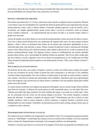 Você é um de nós – Marianne Franke-Gricksch
59
terem feito o dever de casa. Lá pelas oito horas da manhã tudo tinha sido esclarecido e cada criança tinha
boas possibilidades de começar bem o dia, estávamos em sintonia.
GESTOS E APRENDER SEM APRENDER
Nas turmas com alunos de 11 a 13 anos, cantávamos antes da aula ou alguém recitava um poema. Durante
o ano inteiro o que nos acompanhou foi a questão do efeito de gestos prévios que expressam mais do que
muitas palavras, como o que os alunos tinham vivenciado, quando jogavam o jogo da família. Era a
reverência, um simples agradecimento; juntar nossas mãos e curvar-se levemente, como as crianças
turcas e hindus conhecem — ou respeitosamente dar um passo de lado e, ao mesmo tempo, indicar o
grupo com uma mão.
Assim, de manhã, um ou dois alunos se curvavam levemente perante a classe em nome de todos os outros.
Com isso a classe inteira desenvolveu um sentimento de respeito pelo outro. Se uma criança recitasse
apenas o título e talvez as primeiras duas linhas de um poema que estávamos aprendendo, já era o
suficiente para mim, mas não para a classe. Outras crianças levantavam a mão e continuavam recitando
outros versos. Dessa forma, até o final da semana, todos sabiam o poema de cor, se não se tratasse de um
poema excepcionalmente longo. Em algumas classes, tornou-se imediatamente um esporte aprender
poemas dessa forma, sem a necessidade do habitual esforço de aprender. Não levou muito tempo para
que isso rodasse a escola e algumas vezes novos alunos me perguntavam se era verdade que na minha
classe era possível aprender poemas apenas se curvando perante a turma. “Sim, você verá por si mesmo”,
eu dizia.
NOVAS IDEIAS LEVANTAM SUSPEITAS
No primeiro dia do mês, sem contar a ninguém, comecei a cantar com minha classe canções da estação
do ano nos corredores da escola. Então as portas das salas começaram a se abrir por si sós, trabalhos
escolares foram interrompidos. Por cinco minutos a minha turma ia até todas as outras turmas e cantava
suas canções. Uma breve conexão que interrompia outros trabalhos. Queríamos que nossa apresentação
fosse uma surpresa e que incentivasse as outras turmas a contribuir com suas próprias ideias para moldar
juntos nosso dia escolar.
As outras turmas receberam com alegria essa pequena interrupção, mas ao mesmo tempo fomos também
uma fonte de irritação. A diretora da escola queria ter sido consultada antes e eu não tinha feito isso.
“Mesmo que tenha sido algo carinhoso, foi uma violação das regras, e eu ainda sou a chefe aqui”, disse
ela. Eu concordei com ela. Certa vez ela mesma chegou a me dizer: “Em muitas situações a senhora
pensa tão diferente. A senhora é membro de alguma seita?” Naturalmente que ela se referia ao meu
trabalho sistêmico, onde eu estava disposta a incluir contextos, a respeitar famílias e permitir novas
interpretações de uma situação. Entretanto, ela permaneceu positiva para comigo, porque notava que eu
a respeitava como a diretora.
TRANSFORMANDO CONTEXTOS DE AVALIAÇÃO
No contexto de nosso trabalho com imaginação (veja também o item 5.2), conseguimos progressivamente
colocar as “inabilidades” cristalizadas das crianças em novos contextos de avaliação. Com isso a pressão
sobre a criança foi frequentemente amenizada e ela conseguiu melhorar seu desempenho.
Também o exercício que descrevi no início do livro (página 22) de fazer um joguinho de aritmética com
 