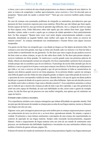 Você é um de nós – Marianne Franke-Gricksch
60
a classe, com e sem o contexto de uma relação proporcionou aos alunos a mudança de seus objetivos. Se
antes se tratava de competição e melhor aproveitamento, nesse exercício o foco foi desviado para as
perguntas: “Quem pode me ajudar a calcular bem?” “Será que esse exercício também ajuda crianças
fracas?”
No caso de crianças com acentuados problemas de ortografia ou matemática, providenciava para que
parassem de fazer exercícios especiais para essas matérias. Dizia-lhes que não tinham que fazer aquilo.
Seriam capazes de fazê-lo, mas que teriam de aprender algo diferente, isto é, a alegria de sentir-se capaz
de fazer alguma coisa. Então falávamos sobre tudo aquilo que elas sabiam fazer bem: jogar futebol,
desenhar e pintar, andar a cavalo e aquilo que as crianças da cidade aprendem a fazer particularmente
bem. Eu lhes assegurei: “Quanto mais vezes você sentir alegria conscientemente andando a cavalo,
dançando, desenhando ou jogando futebol, tanto melhor será capaz de fazer contas ou escrever de
maneira correta”. As crianças entenderam isso imediatamente e ficaram felizes com alguns sucessos
inesperados.
Um garoto era tão fraco em ortografia que o seu ditado já chegava ao fim depois da primeira linha. Ele
começava com uma letra grande, mas logo as letras iam ficando cada vez menores e no final da linha a
escrita tinha se transformado em um garrancho. Eu lhe disse que estava segura de que poderia escrever
tão bem como as outras crianças, só que ele não sabia disso ainda. Eu lhe disse para prestar atenção e
escrever realmente em letras grandes. Se mantivesse a escrita grande como nas primeiras palavras do
ditado, obteria um desempenho normal em ortografia. Ele ficou surpreendido e primeiro ficou um pouco
irritado porque não eu acreditava que ele era disléxico. O psicólogo da escola tinha atestado que ele era
disléxico e sua avó queria levá-lo para o curso para crianças com dislexia. Eu lhe disse que ainda pensava
que tinha a ver com o escrever em letra grande e que ele provavelmente só tinha as características de
alguém com dislexia quando escrevia em letras pequenas. Já no próximo ditado o garoto me entregou
uma folha de papel com dez linhas de uma caligrafia grande; só depois é que tinha parado de escrever. E
o quociente de erros correspondia à média da turma. Quando disse a ele que de agora em diante poderia
decidir por si quanto de ditado ele ia querer escrever, seus olhos brilharam. Após um mês decidiu escrever
seu ditado como todos os demais e logo estava obtendo conceito C. Essa experiência aumentou a certeza
que eu tinha de que a maioria das crianças já sabe de tudo o que deve aprender, e que elas gostariam de
sentir um certo espaço de liberdade, de usar suas habilidades ou não, assim como o garoto do exemplo
acima. Eu não lhe disse que ele precisava ter uma melhor ortografia, mas apenas que ele realmente era
capaz de fazê-lo.
CONSERVANDO A LÍNGUA-MATERNA
Tive experiências similares com crianças estrangeiras que tinham dificuldade em aprender alemão. Pedi
aos pais que não deixassem de mandar as crianças para as aulas de sua língua materna, mesmo se falassem
essa língua com eles em casa.
Algumas vezes, pais estrangeiros pensavam que seria melhor para as crianças esquecerem pouco a pouco
seu conhecimento de turco ou sérvio etc e, ao invés disso, aprendessem alemão. No entanto, o oposto é
verdade. Os primeiros e mais íntimos sentimentos e percepções de uma criança são experimentados no
contexto de aquisição de sua língua materna. Sempre estão ressoando inconscientemente, enquanto
falamos. Assim o esquecimento da língua materna seria um corte de seu mundo de sentimentos mais
precoces, um atrofiamento das habilidades lingüísticas e travamento em seus sentimentos infantis (veja
também a história do garoto africano, página 36).
O desenvolvimento do mundo de sentimentos de uma criança permanece ligado à sua língua materna por
 