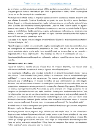Você é um de nós – Marianne Franke-Gricksch
63
que as crianças construíssem juntas um grande móbile, que depois penduraríamos. O móbile consistia de
23 figuras para os alunos e sete símbolos para todos os professores da turma, e todos se distinguiam
claramente uns dos outros pelo seu tamanho e cor.
As crianças se divertiram atando as pequenas figuras aos bastões redondos de madeira, de acordo com
suas relações de amizade. Primeiro, desenhamos no quadro um plano do móbile inteiro. Também a
decisão de quais os professores que deveriam receber juntos um símbolo em um bastão também foi uma
tarefa excitante. Esse móbile teve muita popularidade. Cada um podia tocar ou soprar sua figura e
observar como as outras figuras no móbile começavam a se mover ou como o conjunto inteiro de figuras
reagia, se o móbile fosse batido com força, ou como as figuras dos professores, que eram um pouco
maiores, se moviam. Cada criança sabia qual era a sua figura e observar o móbile dava a ela a impressão
sensorial do que acontece quando algo muda.
Mais tarde, eu me deparei com essa imagem em um livro como a definição de acontecimentos sistêmicos
(Moinar &Lindquist 1997):
“Quando as pessoas mudam seus pensamentos e ações, suas relações com outras pessoas mudam, tendo
por consequência um comportamento problemático no outro. Isso por sua vez tem efeitos no
comportamento da própria pessoa, assim como no móbile, onde um impulso dado em um elemento —
frequentemente, de modo surpreendente — traz mudanças nas relações do sistema como um todo.”
As crianças já tinham entendido essa frase, embora não pudessem entendê-la caso eu tivesse lido isso
para elas.
REFLETINDO SOBRE A VERDADE
Houve um número de ocasiões em que coloquei fatos em contextos diferentes, e as crianças foram
subitamente reabilitadas ou capazes de alcançar algo que antes não conseguiam.
Essa mudança na avaliação de uma coisa pela expansão de seu contexto nos conduziu muitas vezes ao
tema verdade. O livro ilustrado Zoom (Banyai, 1995) — eu o denomino “livro de ensino sistêmico para
analfabetos” — causou alegria total nas crianças. Elas notaram que tinham entendido a essência da
mensagem, que a verdade pode ser mudada na medida em que a representamos de vários ângulos
diferentes e em vários contextos diferentes, retirando partes dos contextos e excedendo outros. Nós nos
propusemos a usar pequenos acontecimentos sobre os quais elas relatavam. Por exemplo: Philip quebrou
seu trenó de escorregar na montanha. Nessa tarde, ele queria estar com seus colegas e comprou por um
alto preço um pneu velho de carro para poder continuar a escorregar de trenó montanha abaixo. Como
ele vai contar isso para seu pai, sua mãe, seu amigo ou para o garoto que se senta ao seu lado na sala-de-
aula? Após isso, diferentes alunos deveriam contar essa história para um outro. Como suas versões foram
diferentes! Estavam eles mentindo quando omitiam certos detalhes ou enfatizavam outros? A verdade é
sempre a mesma ou ela muda de acordo com a pessoa para a qual se conta? Ou ela muda dia a dia?
A verdade muda de acordo com a pessoa para quem a contamos? Por que será que contamos para pessoas
diferentes versões tão diferentes da verdade?
As crianças gostaram dessas perguntas. Logo sentiram que nem sempre tem a ver com a consciência
limpa ou pesada, embora algumas vezes isto seja o caso, ou com o fato de que gostariam de estar numa
posição boa perante os amigos, pai ou sua mãe e só contarem intencionalmente parte da verdade. Elas
sabiam que o campo que se constrói entre elas e a mãe ou pai era completamente diferente daquele entre
elas e um amigo, uma amiga, um professor. E isso é que era importante. Esse campo entre as pessoas
“colore a verdade”, como uma garota uma vez observou.
 