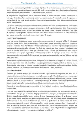 Você é um de nós – Marianne Franke-Gricksch
68
Eu sugeri à menina que o garoto deveria desejar algo dela, de tal forma que ele pudesse ver o quanto ela
sentira pelo que aconteceu. O garoto assentiu. Ele ainda estava sentindo dores. Depois da próxima pausa
estava um docinho em sua carteira. O conflito havia sido resolvido.
A pergunta que sempre vinha era se deveríamos trazer os alunos da outra turma e envolvê-los na
resolução do conflito. Num caso simples assim, não era necessário. A menina foi capaz de expressar-se
sem a ajuda de sua irmã. No dia seguinte, ela nos contou que sua irmã tinha admitido que tinha sido
injusta com o menino.
Dos muitos conflitos que resolvemos dessa maneira, os alunos por si sós reconheceram que, além de uma
atitude clara de querer reparar, em alguns poucos casos ainda algo tinha que ser feito. A reconstrução
exata sem palavras acalma a turma. Cada um sabe que atitude a parte “culpada” precisa ter e que tipos
de reparação são apropriados. Isso era como uma força efetiva secreta na consciência de todas as crianças,
que acalmava as ondas emocionais em um curto espaço de tempo.
INOCENTEMENTE CULPADO
Uma vez, um garoto da turma passou uma rasteira em outro menino de um modo infeliz. A vítima caiu
sobre um grande balde, quebrando sua rótula e precisou ser levado ao hospital, operado e engessado.
Esse caso foi muito claro. Nós falamos sobre o que fazer quando causamos algo a outra pessoa que vai
muito além de nossas intenções originais. Era óbvio que o garoto que tinha passado a rasteira no outro
estava se sentindo miserável. Eu disse que talvez ocorresse a ele algo que demandasse tanto tempo e
envolvimento que o garoto engessado ia sentir a sua necessidade de reparação e, com isso, a sua culpa
involuntária seria compensada. Pedi à turma que não desse nenhuma sugestão, mas que deixasse que isso
fosse coisa dele.
Todos os dias depois da escola, por 12 dias, esse garoto ia ao hospital e levava para o “azarado” o dever
de casa. Ele mesmo tinha tido essa ideia, e seus pais permitiram as viagens, embora as famílias não se
dessem muito bem; como as crianças contaram mais tarde. Mais tarde o conflito entre as duas famílias
também terminou, e as duas mães começaram a falar uma com a outra novamente.
"VOCÊ É UM DE NÓS!"
É natural que existam crianças que são muito inquietas e que sempre se comportam mal. Elas não se
adaptam à turma ou escola somente com a orientação para a solução. Quando é demais para seus colegas
de turma, todos os professores sabem, essas crianças são colocadas no pelourinho ou, como era o caso
em nossa escola, na cadeira quente ou a classe exigia punição. E também acontece que professores até
trazem suas preocupações com essas crianças difíceis nas reuniões do corpo docente.
Eu queria evitar ambas as soluções, na medida do possível, pois com isso o aluno fica de certa forma
estigmatizado.
Uma vez, tinha um aluno que sabia perturbar as aulas de ética e de alemão. Ele chutava a canela de seus
companheiros e exigia que as meninas lhe pagassem “taxa de proteção”, o que significava que recebia
dinheiro para não incomodá-las em seu caminho de casa. Ele raramente fazia seu dever de casa, e apesar
de seu grande talento, não tinha um bom desempenho escolar. Logo foi ficando demais para todos nós.
Tinha acabado de me decidir a chamar seu pai, quando os porta-vozes da turma vieram até mim e
exigiram que o garoto deveria ser colocado na cadeira quente para que pudessem dizer a ele como ele os
tinha provocado e ofendido. Além disso, ele deveria devolver a grande soma de dinheiro. Eu pedi aos
porta-vozes da turma que tivessem mais um dia de paciência e pensei: “O garoto não vai se permitir ser
colocado na cadeira quente — ou ele a atira pela janela ou até foge”.
 