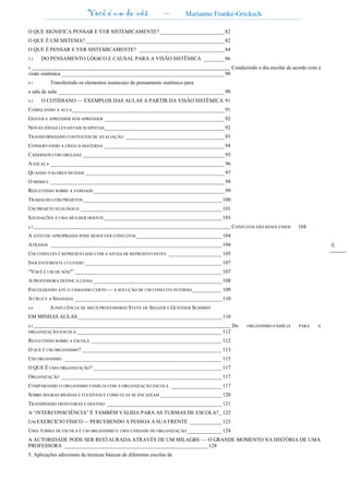 Você é um de nós – Marianne Franke-Gricksch
6
O QUE SIGNIFICA PENSAR E VER SISTEMICAMENTE? ________________________82
O QUE É UM SISTEMA?____________________________________________________82
O QUE É PENSAR E VER SISTEMICAMENTE? ________________________________84
3.2 DO PENSAMENTO LÓGICO E CAUSAL PARA A VISÃO SISTÊMICA ________86
4.______________________________________________________________________________________________ Conduzindo o dia escolar de acordo com a
visão sistêmica _____________________________________________________________90
4.1 Transferindo os elementos essenciais do pensamento sistêmico para
a sala de aula ______________________________________________________________90
4.2 O COTIDIANO — EXEMPLOS DAS AULAS A PARTIR DA VISÃO SISTÊMICA 91
COMEÇANDO A AULA_________________________________________________________91
GESTOS E APRENDER SEM APRENDER _____________________________________________92
NOVAS IDÉIAS LEVANTAM SUSPEITAS_____________________________________________92
TRANSFORMANDO CONTEXTOS DE AVALIAÇÃO _____________________________________93
CONSERVANDO A LÍNGUA-MATERNA _____________________________________________94
CADERNOS COM ORELHAS _____________________________________________________ 95
A ESCALA _________________________________________________________________ 96
QUANDO VALORES MUDAM ____________________________________________________ 97
O MÓBILE _________________________________________________________________ 98
REFLETINDO SOBRE A VERDADE_________________________________________________ 99
TRABALHO COM PROJETOS____________________________________________________ 100
UM PROJETO ECOLÓGICO _____________________________________________________ 101
SAUDAÇÕES A UMA MULHER DOENTE____________________________________________ 103
4.3 ____________________________________________________________________________________________________ CONFLITOS SÃO RESOLVIDOS 104
A ATITUDE APROPRIADA PODE RESOLVER CONFLITOS ________________________________ 104
ATRASOS ________________________________________________________________ 104
UM CONFLITO É REPRESENTADO COM A AJUDA DE REPRESENTANTES ____________________ 105
INOCENTEMENTE CULPADO ___________________________________________________ 107
“VOCÊ É UM DE NÓS!” _______________________________________________________ 107
A PROFESSORA DEFINE A LINHA ________________________________________________ 108
ENCOLHENDO ATÉ O TAMANHO CERTO — A SOLUÇÃO DE UM CONFLITO INTERNO ___________ 109
A CRUZ E A SHAHADA _______________________________________________________ 110
4.4 A INFLUÊNCIA DE MEUS PROFESSORES STEVE DE SHAZER E GUNTHER SCHMIDT
EM MINHAS AULAS______________________________________________________ 110
4.5 ____________________________________________________________________________________________________ Do ORGANISMO-FAMÍLIA PARA A
ORGANIZAÇÃO-ESCOLA ______________________________________________________ 112
REFLETINDO SOBRE A ESCOLA _________________________________________________ 112
O QUE É UM ORGANISMO? ____________________________________________________ 113
UM ORGANISMO ___________________________________________________________ 115
O QUE É UMA ORGANIZAÇÃO? ________________________________________________ 117
ORGANIZAÇÃO ____________________________________________________________ 117
COMPARANDO O ORGANISMO FAMÍLIA COM A ORGANIZAÇÃO ESCOLA ___________________ 117
SOBRE REGRAS RÍGIDAS E FLEXÍVEIS E COMO ELAS SE ENCAIXAM _______________________ 120
TRANSPONDO FRONTEIRAS E DESTINO ___________________________________________ 121
A “iNTERCONSCIÊNCIA” É TAMBÉM VÁLIDA PARA AS TURMAS DE ESCOLA?_ 122
UM EXERCÍCIO FÍSICO — PERCEBENDO A PESSOA A SUA FRENTE ____________ 123
UMA TURMA DE ESCOLA É UM ORGANISMO E UMA UNIDADE DE ORGANIZAÇÃO _____________ 124
A AUTORIDADE PODE SER RESTAURADA ATRAVÉS DE UM MILAGRE — O GRANDE MOMENTO NA HISTÓRIA DE UMA
PROFESSORA ______________________________________________________128
5. Aplicações adicionais de técnicas básicas de diferentes escolas de
 