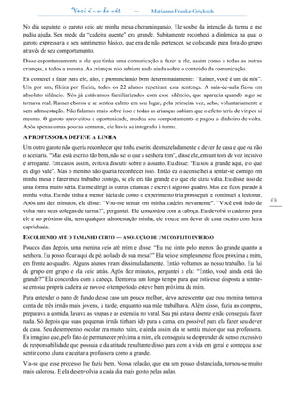 Você é um de nós – Marianne Franke-Gricksch
69
No dia seguinte, o garoto veio até minha mesa choramingando. Ele soube da intenção da turma e me
pediu ajuda. Seu medo da “cadeira quente” era grande. Subitamente reconheci a dinâmica na qual o
garoto expressava o seu sentimento básico, que era de não pertencer, se colocando para fora do grupo
através de seu comportamento.
Disse espontaneamente a ele que tinha uma comunicação a fazer a ele, assim como a todas as outras
crianças, a todos a mesma. As crianças não sabiam nada ainda sobre o conteúdo da comunicação.
Eu comecei a falar para ele, alto, e pronunciando bem determinadamente: “Rainer, você é um de nós”.
Um por um, fileira por fileira, todos os 22 alunos repetiram esta sentença. A sala-de-aula ficou em
absoluto silêncio. Nós já estávamos familiarizados com esse silêncio, que aparecia quando algo se
tornava real. Rainer chorou e se sentou calmo em seu lugar, pela primeira vez, acho, voluntariamente e
sem admoestação. Não falamos mais sobre isso e todas as crianças sabiam que o efeito teria de vir por si
mesmo. O garoto aproveitou a oportunidade, mudou seu comportamento e pagou o dinheiro de volta.
Após apenas umas poucas semanas, ele havia se integrado à turma.
A PROFESSORA DEFINE A LINHA
Um outro garoto não queria reconhecer que tinha escrito desmazeladamente o dever de casa e que eu não
o aceitaria. “Mas está escrito tão bem, não sei o que a senhora tem”, disse ele, em um tom de voz incisivo
e arrogante. Em casos assim, evitava discutir sobre o assunto. Eu disse: “Eu sou a grande aqui, e o que
eu digo vale”. Mas o menino não queria reconhecer isso. Então eu o aconselhei a sentar-se comigo em
minha mesa e fazer meu trabalho comigo, se ele era tão grande e o que ele dizia valia. Eu disse isso de
uma forma muito séria. Eu me dirigi às outras crianças e escrevi algo no quadro. Mas ele ficou parado à
minha volta. Eu não tinha a menor ideia de como o experimento iria prosseguir e continuei a lecionar.
Após uns dez minutos, ele disse: “Vou-me sentar em minha cadeira novamente”. “Você está indo de
volta para seus colegas de turma?”, perguntei. Ele concordou com a cabeça. Eu devolvi o caderno para
ele e no próximo dia, sem qualquer admoestação minha, ele trouxe um dever de casa escrito com letra
caprichada.
ENCOLHENDO ATÉ O TAMANHO CERTO — A SOLUÇÃO DE UM CONFLITO INTERNO
Poucos dias depois, uma menina veio até mim e disse: “Eu me sinto pelo menos tão grande quanto a
senhora. Eu posso ficar aqui de pé, ao lado de sua mesa?” Ela veio e simplesmente ficou próxima a mim,
em frente ao quadro. Alguns alunos riram dissimuladamente. Então voltamos ao nosso trabalho. Eu fui
de grupo em grupo e ela veio atrás. Após dez minutos, perguntei a ela: “Então, você ainda está tão
grande?” Ela concordou com a cabeça. Demorou um longo tempo para que estivesse disposta a sentar-
se em sua própria cadeira de novo e o tempo todo esteve bem próxima de mim.
Para entender o pano de fundo desse caso um pouco melhor, devo acrescentar que essa menina tomava
conta de três irmãs mais jovens, à tarde, enquanto sua mãe trabalhava. Além disso, fazia as compras,
preparava a comida, lavava as roupas e as estendia no varal. Seu pai estava doente e não conseguia fazer
nada. Só depois que suas pequenas irmãs tinham ido para a cama, era possível para ela fazer seu dever
de casa. Seu desempenho escolar era muito ruim, e ainda assim ela se sentia maior que sua professora.
Eu imagino que, pelo fato de permanecer próxima a mim, ela conseguiu se desprender do senso excessivo
de responsabilidade que possuía e da atitude resultante disso para com a vida em geral e começou a se
sentir como aluna e aceitar a professora como a grande.
Via-se que esse processo lhe fazia bem. Nossa relação, que era um pouco distanciada, tornou-se muito
mais calorosa. E ela desenvolvia a cada dia mais gosto pelas aulas.
 