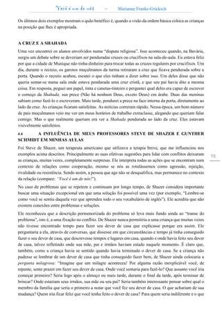 Você é um de nós – Marianne Franke-Gricksch
70
Os últimos dois exemplos mostram o quão benéfico é, quando a visão da ordem básica coloca as crianças
na posição que lhes é apropriada.
A CRUZ E A SHAHADA
Uma vez encontrei os alunos envolvidos numa “disputa religiosa”. Isso aconteceu quando, na Bavária,
surgiu um debate sobre se deveriam ser penduradas cruzes ou crucifixos na sala-de-aula. Eu estava feliz
por que a cidade de Munique não tinha dinheiro para trocar todas as cruzes regulares por crucifixos. Um
dia, durante o recreio, os garotos muçulmanos da turma retiraram a cruz que ficava pendurada sobre a
porta. Quando o recreio acabou, escutei o que eles tinham a dizer sobre isso. Um deles disse que não
queria sentar-se numa sala onde estava pendurada uma cruz cristã, e que seu pai havia dito a mesma
coisa. Em resposta, peguei um papel, tinta e canetas-tinteiro e perguntei qual deles era capaz de escrever
o começo da Shahada, sua prece (Não há nenhum Deus, exceto Deus) em árabe. Duas das meninas
sabiam como fazê-lo e escreveram. Mais tarde, pendurei a prece na face interna da porta, diretamente ao
lado da cruz. As crianças ficaram satisfeitas. As notícias correram rápido. Nessa época, um bom número
de pais muçulmanos veio me ver em meus horários de trabalho extraclasse, alegando que queriam falar
comigo. Mas o que realmente queriam era ver a Shahada pendurada ao lado da cruz. Eles estavam
visivelmente satisfeitos.
4.4 A INFLUÊNCIA DE MEUS PROFESSORES STEVE DE SHAZER E GUNTHER
SCHMIDT EM MINHAS AULAS
Foi Steve de Shazer, um terapeuta americano que utilizava a terapia breve, que me influenciou nos
exemplos acima descritos. Principalmente as suas efetivas sugestões para lidar com conflitos deixaram
as crianças, muitas vezes, completamente surpresas. Ele interpreta todas as ações que se encontram num
contexto de relações como cooperação, mesmo se nós as rotulássemos como agressão, rejeição,
rivalidade ou resistência. Sendo assim, a pessoa que age não se desqualifica, mas permanece no contexto
da relação (compare: “Você é um de nós!”).
No caso de problemas que se repetem e continuam por longo tempo, de Shazer considera importante
buscar uma situação excepcional em que uma solução foi possível uma vez (por exemplo, “Lembre-se
como você se sentiu daquela vez que aprendeu todo o seu vocabulário de inglês”). Ele acredita que não
existem conexões entre problemas e soluções.
Ele reconheceu que a descrição pormenorizada do problema só leva mais fundo ainda ao “transe do
problema”, isto é, a uma fixação no conflito. De Shazer nunca permitiria a uma criança que muitas vezes
não tivesse encontrado tempo para fazer seu dever de casa que explicasse porque era assim. Ele
perguntaria a ela, através de conversas, que dissesse em que circunstâncias e tempo já tinha conseguido
fazer o seu dever de casa, que descrevesse tempos e lugares em casa, quando e onde havia feito seu dever
de casa, talvez refletindo onde sua mãe, pai e irmãos haviam estado naquele momento. É claro que,
também, como a criança havia se sentido quando havia terminado o dever de casa. Se a criança não
pudesse se lembrar de um dever de casa que tinha conseguido fazer bem, de Shazer ainda colocaria a
pergunta milagrosa: “Imagine que um milagre aconteceu! Por alguma razão inexplicável você, de
repente, sente prazer em fazer seu dever de casa. Onde você sentaria para fazê-lo? Que assunto você iria
começar primeiro? Seria logo após o almoço ou mais tarde, durante o final da tarde, após terminar de
brincar? Onde estariam seus irmãos, sua mãe ou seu pai? Seria também interessante pensar sobre qual o
membro da família que seria o primeiro a notar que você fez seu dever de casa. O que achariam de sua
mudança? Quem iria ficar feliz que você tenha feito o dever de casa? Para quem seria indiferente e o que
 