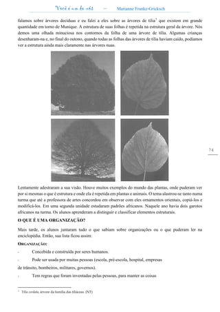 Você é um de nós – Marianne Franke-Gricksch
74
falamos sobre árvores decíduas e eu falei a eles sobre as árvores de tília7
que existem em grande
quantidade em torno de Munique. A estrutura de suas folhas é repetida na estrutura geral da árvore. Nós
demos uma olhada minuciosa nos contornos da folha de uma árvore de tília. Algumas crianças
desenharam-na e, no final do outono, quando todas as folhas das árvores de tília haviam caído, podíamos
ver a estrutura ainda mais claramente nas árvores nuas.
Lentamente adestraram a sua visão. Houve muitos exemplos do mundo das plantas, onde puderam ver
por si mesmas o que é estrutura e onde ela é repetida em plantas e animais. O tema alastrou-se tanto numa
turma que até a professora de artes concordou em observar com eles ornamentos orientais, copiá-los e
modificá-los. Em uma segunda unidade estudaram padrões africanos. Naquele ano havia dois garotos
africanos na turma. Os alunos aprenderam a distinguir e classificar elementos estruturais.
O QUE É UMA ORGANIZAÇÃO?
Mais tarde, os alunos juntaram tudo o que sabiam sobre organizações ou o que puderam ler na
enciclopédia. Então, sua lista ficou assim:
ORGANIZAÇÃO:
- Concebida e construída por seres humanos.
- Pode ser usada por muitas pessoas (escola, pré-escola, hospital, empresas
de trânsito, bombeiros, militares, governos).
- Tem regras que foram inventadas pelas pessoas, para manter as coisas
7 Tília cordata, árvore da família das tiliáceas. (NT)
 