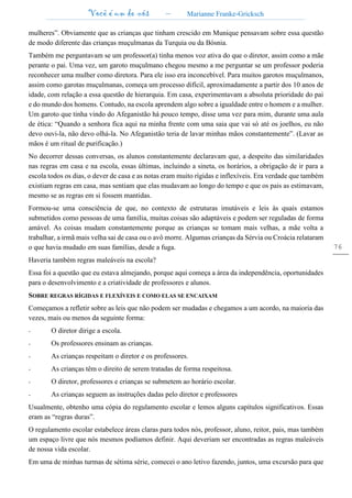 Você é um de nós – Marianne Franke-Gricksch
76
mulheres”. Obviamente que as crianças que tinham crescido em Munique pensavam sobre essa questão
de modo diferente das crianças muçulmanas da Turquia ou da Bósnia.
Também me perguntavam se um professor(a) tinha menos voz ativa do que o diretor, assim como a mãe
perante o pai. Uma vez, um garoto muçulmano chegou mesmo a me perguntar se um professor poderia
reconhecer uma mulher como diretora. Para ele isso era inconcebível. Para muitos garotos muçulmanos,
assim como garotas muçulmanas, começa um processo difícil, aproximadamente a partir dos 10 anos de
idade, com relação a essa questão de hierarquia. Em casa, experimentavam a absoluta prioridade do pai
e do mundo dos homens. Contudo, na escola aprendem algo sobre a igualdade entre o homem e a mulher.
Um garoto que tinha vindo do Afeganistão há pouco tempo, disse uma vez para mim, durante uma aula
de ética: “Quando a senhora fica aqui na minha frente com uma saia que vai só até os joelhos, eu não
devo ouvi-la, não devo olhá-la. No Afeganistão teria de lavar minhas mãos constantemente”. (Lavar as
mãos é um ritual de purificação.)
No decorrer dessas conversas, os alunos constantemente declaravam que, a despeito das similaridades
nas regras em casa e na escola, essas últimas, incluindo a sineta, os horários, a obrigação de ir para a
escola todos os dias, o dever de casa e as notas eram muito rígidas e inflexíveis. Era verdade que também
existiam regras em casa, mas sentiam que elas mudavam ao longo do tempo e que os pais as estimavam,
mesmo se as regras em si fossem mantidas.
Formou-se uma consciência de que, no contexto de estruturas imutáveis e leis às quais estamos
submetidos como pessoas de uma família, muitas coisas são adaptáveis e podem ser reguladas de forma
amável. As coisas mudam constantemente porque as crianças se tomam mais velhas, a mãe volta a
trabalhar, a irmã mais velha sai de casa ou o avô morre. Algumas crianças da Sérvia ou Croácia relataram
o que havia mudado em suas famílias, desde a fuga.
Haveria também regras maleáveis na escola?
Essa foi a questão que eu estava almejando, porque aqui começa a área da independência, oportunidades
para o desenvolvimento e a criatividade de professores e alunos.
SOBRE REGRAS RÍGIDAS E FLEXÍVEIS E COMO ELAS SE ENCAIXAM
Começamos a refletir sobre as leis que não podem ser mudadas e chegamos a um acordo, na maioria das
vezes, mais ou menos da seguinte forma:
- O diretor dirige a escola.
- Os professores ensinam as crianças.
- As crianças respeitam o diretor e os professores.
- As crianças têm o direito de serem tratadas de forma respeitosa.
- O diretor, professores e crianças se submetem ao horário escolar.
- As crianças seguem as instruções dadas pelo diretor e professores
Usualmente, obtenho uma cópia do regulamento escolar e lemos alguns capítulos significativos. Essas
eram as “regras duras”.
O regulamento escolar estabelece áreas claras para todos nós, professor, aluno, reitor, pais, mas também
um espaço livre que nós mesmos podíamos definir. Aqui deveriam ser encontradas as regras maleáveis
de nossa vida escolar.
Em uma de minhas turmas de sétima série, comecei o ano letivo fazendo, juntos, uma excursão para que
 