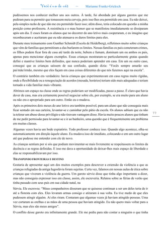 Você é um de nós – Marianne Franke-Gricksch
77
pudéssemos nos conhecer melhor uns aos outros. À tarde, fui abordada por alguns garotos que me
pediram para eu permitir que tomassem meia cerveja, pois isso lhes era permitido em casa. Eu não deixei,
pela simples razão de que não me era permitido fazer isso; além disso, teria colocado em questão a minha
posição como professora. A resistência e o mau humor que se manifestou imediatamente se dissiparam
após um dia. E esses foram os alunos que no decorrer do ano letivo mais cooperaram, e eu imagino que
reconheceram e aceitaram que eu não atenuava os duros limites para eles.
Durante meu treinamento com Gunther Schmidt (Escola de Heidelberg), refletimos muito sobre crianças
que vêm de famílias que permitiram a elas burlarem os limites. Nessas famílias os pais cometeram crimes,
os filhos podem ficar fora de casa até tarde da noite, bebem e fumam, dominam um ou ambos os pais,
apenas para mencionar alguns exemplos. Essas crianças mostraram-se particularmente gratas quando
defini e mantive limites bem definidos, que nunca poderiam aprender em casa. Em um ou outro caso,
consegui que as crianças saíssem de sua confusão, quando dizia: “Vocês sempre amarão seu
pai/mãe/irmão, mesmo que eles façam em casa coisas diferentes do que nós fazemos aqui na escola”.
O contrário também era verdadeiro: havia crianças que experimentavam em casa regras muito rígidas,
onde a flexibilidade ou a renegociação de acordos (mesada, horários) teriam sido mais adequadas e teriam
tornado a vida familiar mais vibrante.
Abrimos um espaço na classe onde as regras poderiam ser modificadas, passo a passo. É claro que havia
dever de casa, mas era certamente possível negociar sobre ele, por exemplo, se era muito para um aluno
ou não era o apropriado para um outro. Então eu o mudava.
Após os primeiros dois meses do ano letivo era também possível, para um aluno que não conseguia mais
ficar sentado em sua carteira, levantar-se e caminhar pelo pátio da escola. Os alunos sabiam que eu não
ia tolerar um abuso desse privilégio e não tiravam vantagem disso. Havia muito poucos alunos que tinham
de me pedir permissão para levantar-se e ir ao banheiro, uma questão que é frequentemente um problema
em muitas classes.
Algumas vezes havia um bode expiatório. Todo professor conhece isso. Quando algo acontece, olha-se
automaticamente em direção àquele aluno. Eu mudava isso de imediato, colocando-o em um outro lugar
até que pudesse me entender com ele de novo.
As crianças sentiam por si sós que podiam movimentar-se mais livremente se respeitassem os limites da
decência e as regras definidas. E isso me dava a oportunidade de deixar-lhes mais espaço de liberdade e
elas se responsabilizavam por isso.
TRANSPONDO FRONTEIRAS E DESTINO
Gostaria de apresentar aqui um dos muitos exemplos para descrever a extensão da violência a que as
crianças refugiadas da antiga Iugoslávia foram sujeitas. Certa vez, falamos em nossas aulas de ética sobre
crianças que viveram a violência da guerra. Um garoto sérvio disse que tinha algo importante a dizer,
mas não conseguia expressar isso em classe, assim, ele escreveria. Relatou sobre as férias de verão que
tinha passado com seus pais em sua cidade natal, na
Sérvia. Ele escreveu: “Meus companheiros disseram que se quisesse continuar a ser um deles teria de ir
até a floresta com eles. Eles levaram armas consigo e atiraram à sua volta. Eu tive medo de que eles
pudessem atingir alguém. Aí eles riram. Contaram que algumas vezes já haviam atingido pessoas. Uma
vez cortaram as orelhas e as mãos de uma pessoa que haviam atingido. Eu não quero mais voltar para a
Sérvia, mas eles são meus amigos”.
O conflito desse garoto era infinitamente grande. Ele me pediu para não contar a ninguém o que tinha
 