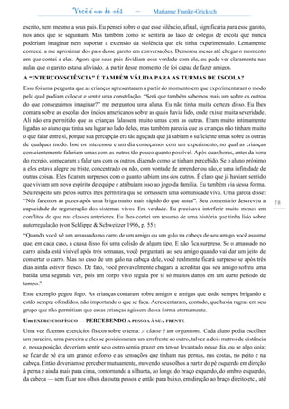 Você é um de nós – Marianne Franke-Gricksch
78
escrito, nem mesmo a seus pais. Eu pensei sobre o que esse silêncio, afinal, significaria para esse garoto,
nos anos que se seguiriam. Mas também como se sentiria ao lado de colegas de escola que nunca
poderiam imaginar nem suportar a extensão da violência que ele tinha experimentado. Lentamente
comecei a me aproximar dos pais desse garoto em conversações. Demorou meses até chegar o momento
em que contei a eles. Agora que seus pais dividiam essa verdade com ele, eu pude ver claramente nas
aulas que o garoto estava aliviado. A partir desse momento ele foi capaz de fazer amigos.
A “INTERCONSCIÊNCIA” É TAMBÉM VÁLIDA PARA AS TURMAS DE ESCOLA?
Essa foi uma pergunta que as crianças apresentaram a partir do momento em que experimentaram o modo
pelo qual podiam colocar e sentir uma constelação. “Será que também sabemos mais um sobre os outros
do que conseguimos imaginar?” me perguntou uma aluna. Eu não tinha muita certeza disso. Eu lhes
contara sobre as escolas dos índios americanos sobre as quais havia lido, onde existe muita severidade.
Ali não era permitido que as crianças falassem muito umas com as outras. Eram muito intimamente
ligadas ao aluno que tinha seu lugar ao lado deles, mas também parecia que as crianças não tinham muito
o que falar entre si, porque sua percepção era tão aguçada que já sabiam o suficiente umas sobre as outras
de qualquer modo. Isso os interessou e um dia começamos com um experimento, no qual as crianças
conscientemente falariam umas com as outras tão pouco quanto possível. Após duas horas, antes da hora
do recreio, começaram a falar uns com os outros, dizendo como se tinham percebido. Se o aluno próximo
a eles estava alegre ou triste, concentrado ou não, com vontade de aprender ou não, e uma infinidade de
outras coisas. Eles ficaram surpresos com o quanto sabiam uns dos outros. É claro que já haviam sentido
que viviam um novo espírito de equipe e atribuíam isso ao jogo da família. Eu também via dessa forma.
Seu respeito uns pelos outros lhes permitira que se tornassem uma comunidade viva. Uma garota disse:
“Nós fazemos as pazes após uma briga muito mais rápido do que antes”. Seu comentário descreveu a
capacidade de regeneração dos sistemas vivos. Era verdade. Eu precisava interferir muito menos em
conflitos do que nas classes anteriores. Eu lhes contei um resumo de uma história que tinha lido sobre
autorregulação (von Schlippe & Schweitzer 1996, p. 55):
“Quando você vê um amassado no carro de um amigo ou um galo na cabeça de seu amigo você assume
que, em cada caso, a causa disso foi uma colisão de algum tipo. E não fica surpreso. Se o amassado no
carro ainda está visível após três semanas, você perguntará ao seu amigo quando vai dar um jeito de
consertar o carro. Mas no caso de um galo na cabeça dele, você realmente ficará surpreso se após três
dias ainda estiver fresco. De fato, você provavelmente chegará a acreditar que seu amigo sofreu uma
batida uma segunda vez, pois um corpo vivo regula por si só muitos danos em um curto período de
tempo.”
Esse exemplo pegou fogo. As crianças contaram sobre amigos e amigas que estão sempre brigando e
estão sempre ofendidos, não importando o que se faça. Acrescentaram, contudo, que havia regras em seu
grupo que não permitiam que essas crianças agissem dessa forma eternamente.
Um EXERCÍCIO FÍSICO — PERCEBENDO A PESSOA À SUA FRENTE
Uma vez fizemos exercícios físicos sobre o tema: A classe é um organismo. Cada aluno podia escolher
um parceiro, uma parceira e eles se posicionaram um em frente ao outro, talvez a dois metros de distância
e, nessa posição, deveriam sentir se o outro sentia prazer em ter-se levantado nesse dia, ou se algo doía;
se ficar de pé era um grande esforço e as sensações que tinham nas pernas, nas costas, no peito e na
cabeça. Então deveriam se perceber mutuamente, movendo seus olhos a partir do pé esquerdo em direção
à perna e ainda mais para cima, contornando a silhueta, ao longo do braço esquerdo, do ombro esquerdo,
da cabeça — sem fixar nos olhos da outra pessoa e então para baixo, em direção ao braço direito etc., até
 